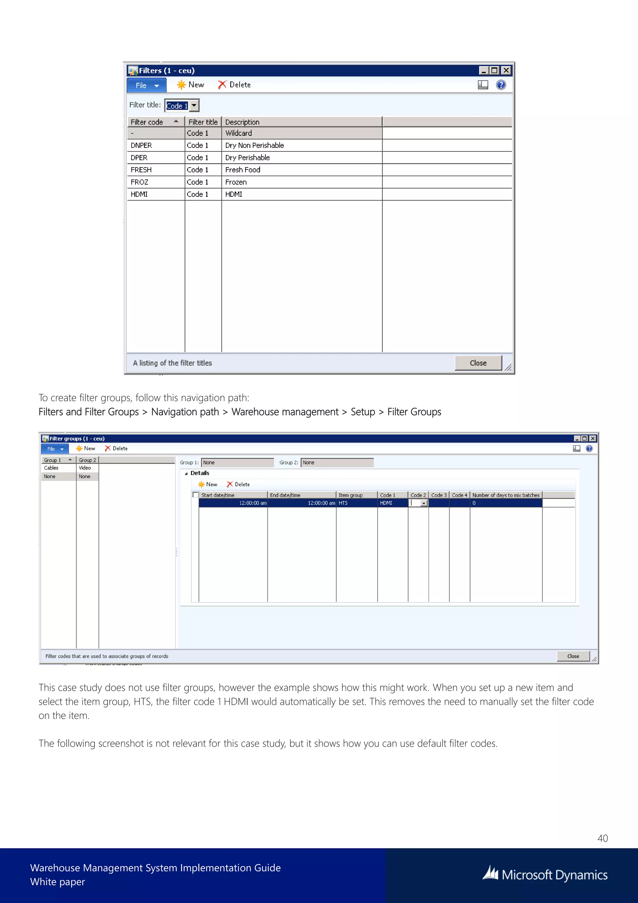 40
Warehouse Management System Implementation Guide
White paper
To create filter groups, follow this navigation path:
Filters and Filter Groups > Navigation path > Warehouse management > Setup > Filter Groups
This case study does not use filter groups, however the example shows how this might work. When you set up a new item and
select the item group, HTS, the filter code 1 HDMI would automatically be set. This removes the need to manually set the filter code
on the item.
The following screenshot is not relevant for this case study, but it shows how you can use default filter codes.
 