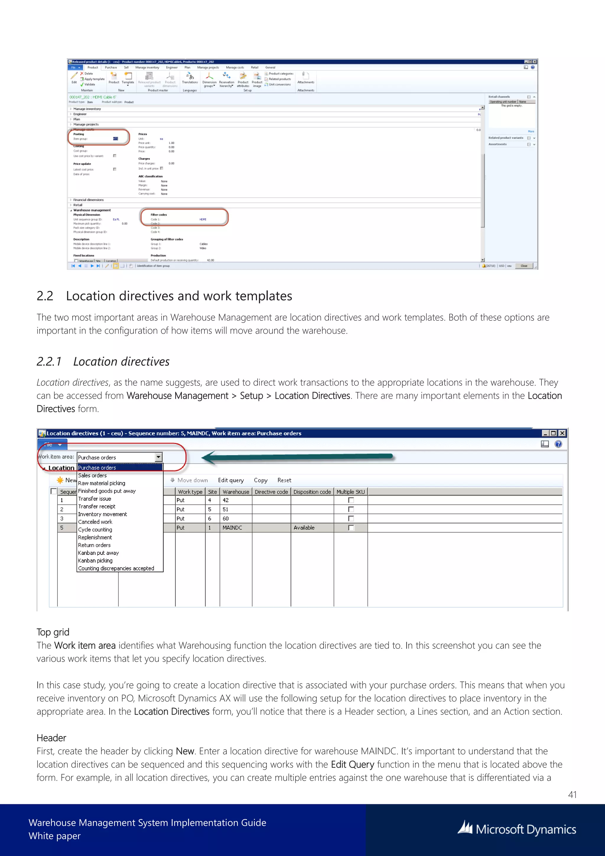 41
Warehouse Management System Implementation Guide
White paper
2.2 Location directives and work templates
The two most important areas in Warehouse Management are location directives and work templates. Both of these options are
important in the configuration of how items will move around the warehouse.
2.2.1 Location directives
Location directives, as the name suggests, are used to direct work transactions to the appropriate locations in the warehouse. They
can be accessed from Warehouse Management > Setup > Location Directives. There are many important elements in the Location
Directives form.
Top grid
The Work item area identifies what Warehousing function the location directives are tied to. In this screenshot you can see the
various work items that let you specify location directives.
In this case study, you’re going to create a location directive that is associated with your purchase orders. This means that when you
receive inventory on PO, Microsoft Dynamics AX will use the following setup for the location directives to place inventory in the
appropriate area. In the Location Directives form, you’ll notice that there is a Header section, a Lines section, and an Action section.
Header
First, create the header by clicking New. Enter a location directive for warehouse MAINDC. It’s important to understand that the
location directives can be sequenced and this sequencing works with the Edit Query function in the menu that is located above the
form. For example, in all location directives, you can create multiple entries against the one warehouse that is differentiated via a
 