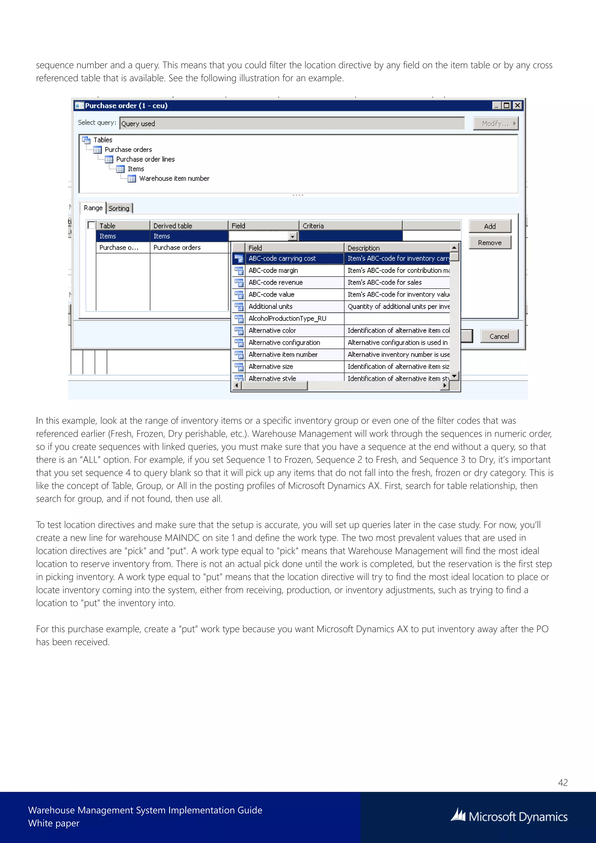 42
Warehouse Management System Implementation Guide
White paper
sequence number and a query. This means that you could filter the location directive by any field on the item table or by any cross
referenced table that is available. See the following illustration for an example.
In this example, look at the range of inventory items or a specific inventory group or even one of the filter codes that was
referenced earlier (Fresh, Frozen, Dry perishable, etc.). Warehouse Management will work through the sequences in numeric order,
so if you create sequences with linked queries, you must make sure that you have a sequence at the end without a query, so that
there is an “ALL” option. For example, if you set Sequence 1 to Frozen, Sequence 2 to Fresh, and Sequence 3 to Dry, it’s important
that you set sequence 4 to query blank so that it will pick up any items that do not fall into the fresh, frozen or dry category. This is
like the concept of Table, Group, or All in the posting profiles of Microsoft Dynamics AX. First, search for table relationship, then
search for group, and if not found, then use all.
To test location directives and make sure that the setup is accurate, you will set up queries later in the case study. For now, you’ll
create a new line for warehouse MAINDC on site 1 and define the work type. The two most prevalent values that are used in
location directives are "pick" and "put". A work type equal to "pick" means that Warehouse Management will find the most ideal
location to reserve inventory from. There is not an actual pick done until the work is completed, but the reservation is the first step
in picking inventory. A work type equal to "put" means that the location directive will try to find the most ideal location to place or
locate inventory coming into the system, either from receiving, production, or inventory adjustments, such as trying to find a
location to "put" the inventory into.
For this purchase example, create a “put” work type because you want Microsoft Dynamics AX to put inventory away after the PO
has been received.
 