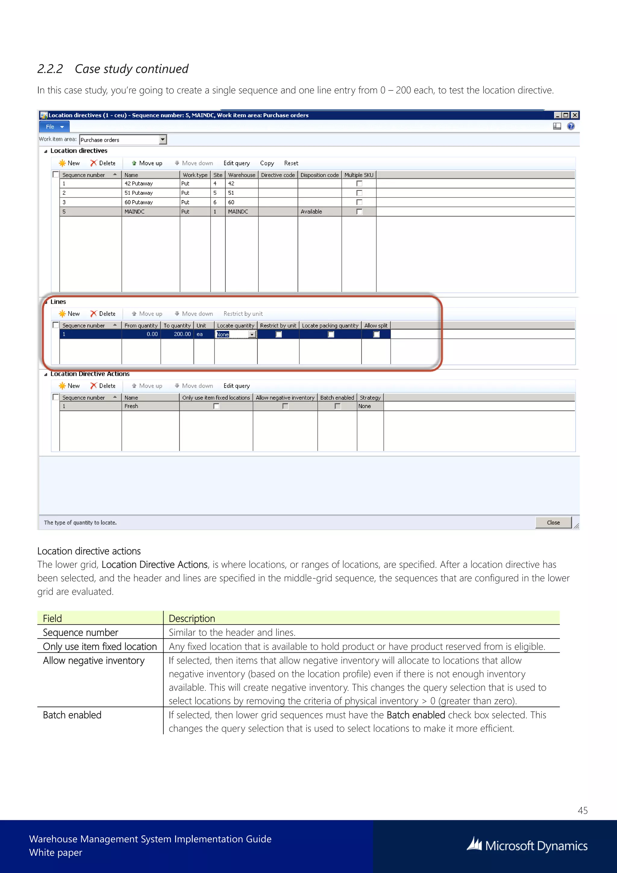 45
Warehouse Management System Implementation Guide
White paper
2.2.2 Case study continued
In this case study, you’re going to create a single sequence and one line entry from 0 – 200 each, to test the location directive.
Location directive actions
The lower grid, Location Directive Actions, is where locations, or ranges of locations, are specified. After a location directive has
been selected, and the header and lines are specified in the middle-grid sequence, the sequences that are configured in the lower
grid are evaluated.
Field Description
Sequence number Similar to the header and lines.
Only use item fixed location Any fixed location that is available to hold product or have product reserved from is eligible.
Allow negative inventory If selected, then items that allow negative inventory will allocate to locations that allow
negative inventory (based on the location profile) even if there is not enough inventory
available. This will create negative inventory. This changes the query selection that is used to
select locations by removing the criteria of physical inventory > 0 (greater than zero).
Batch enabled If selected, then lower grid sequences must have the Batch enabled check box selected. This
changes the query selection that is used to select locations to make it more efficient.
 