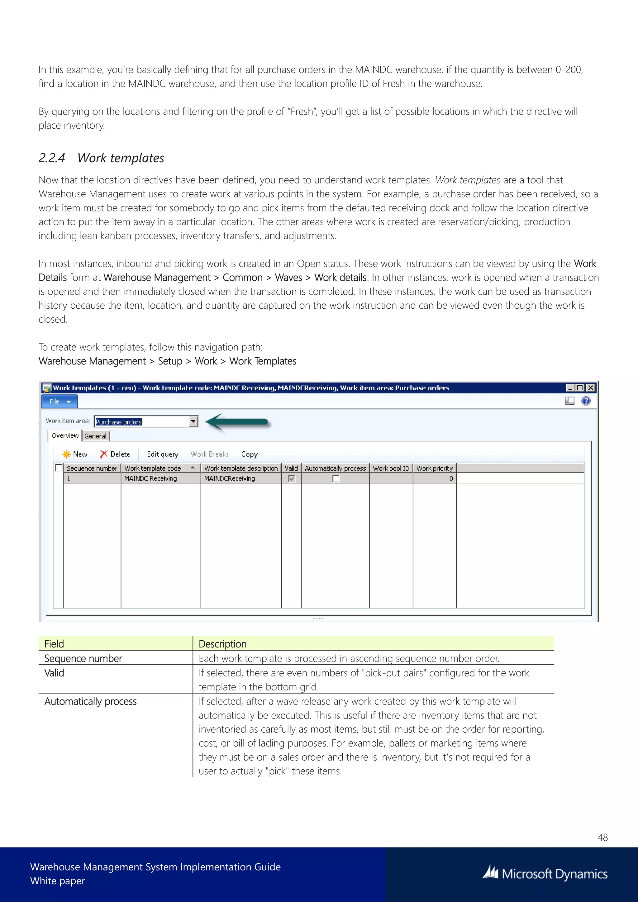 48
Warehouse Management System Implementation Guide
White paper
In this example, you’re basically defining that for all purchase orders in the MAINDC warehouse, if the quantity is between 0-200,
find a location in the MAINDC warehouse, and then use the location profile ID of Fresh in the warehouse.
By querying on the locations and filtering on the profile of “Fresh”, you’ll get a list of possible locations in which the directive will
place inventory.
2.2.4 Work templates
Now that the location directives have been defined, you need to understand work templates. Work templates are a tool that
Warehouse Management uses to create work at various points in the system. For example, a purchase order has been received, so a
work item must be created for somebody to go and pick items from the defaulted receiving dock and follow the location directive
action to put the item away in a particular location. The other areas where work is created are reservation/picking, production
including lean kanban processes, inventory transfers, and adjustments.
In most instances, inbound and picking work is created in an Open status. These work instructions can be viewed by using the Work
Details form at Warehouse Management > Common > Waves > Work details. In other instances, work is opened when a transaction
is opened and then immediately closed when the transaction is completed. In these instances, the work can be used as transaction
history because the item, location, and quantity are captured on the work instruction and can be viewed even though the work is
closed.
To create work templates, follow this navigation path:
Warehouse Management > Setup > Work > Work Templates
Field Description
Sequence number Each work template is processed in ascending sequence number order.
Valid If selected, there are even numbers of "pick-put pairs" configured for the work
template in the bottom grid.
Automatically process If selected, after a wave release any work created by this work template will
automatically be executed. This is useful if there are inventory items that are not
inventoried as carefully as most items, but still must be on the order for reporting,
cost, or bill of lading purposes. For example, pallets or marketing items where
they must be on a sales order and there is inventory, but it’s not required for a
user to actually "pick" these items.
 