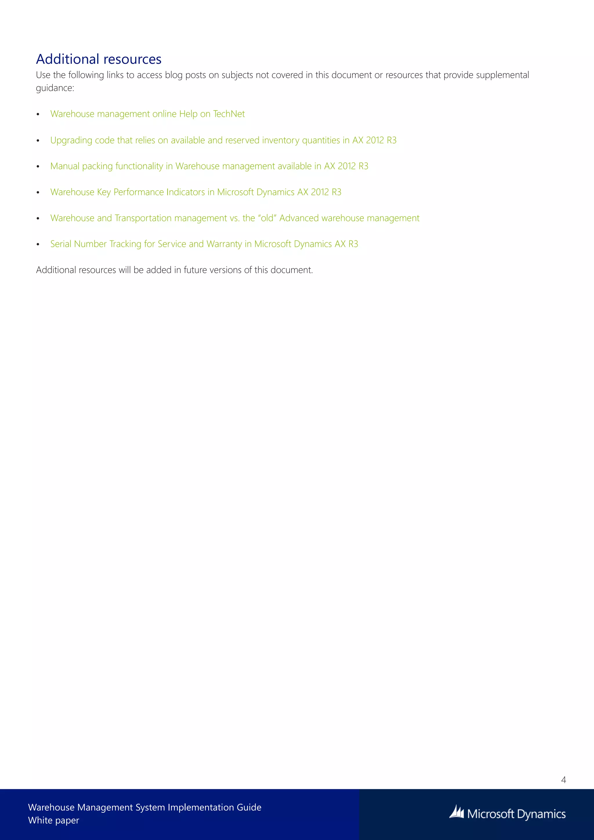 4
Warehouse Management System Implementation Guide
White paper
Additional resources
Use the following links to access blog posts on subjects not covered in this document or resources that provide supplemental
guidance:
• Warehouse management online Help on TechNet
• Upgrading code that relies on available and reserved inventory quantities in AX 2012 R3
• Manual packing functionality in Warehouse management available in AX 2012 R3
• Warehouse Key Performance Indicators in Microsoft Dynamics AX 2012 R3
• Warehouse and Transportation management vs. the “old” Advanced warehouse management
• Serial Number Tracking for Service and Warranty in Microsoft Dynamics AX R3
Additional resources will be added in future versions of this document.
 