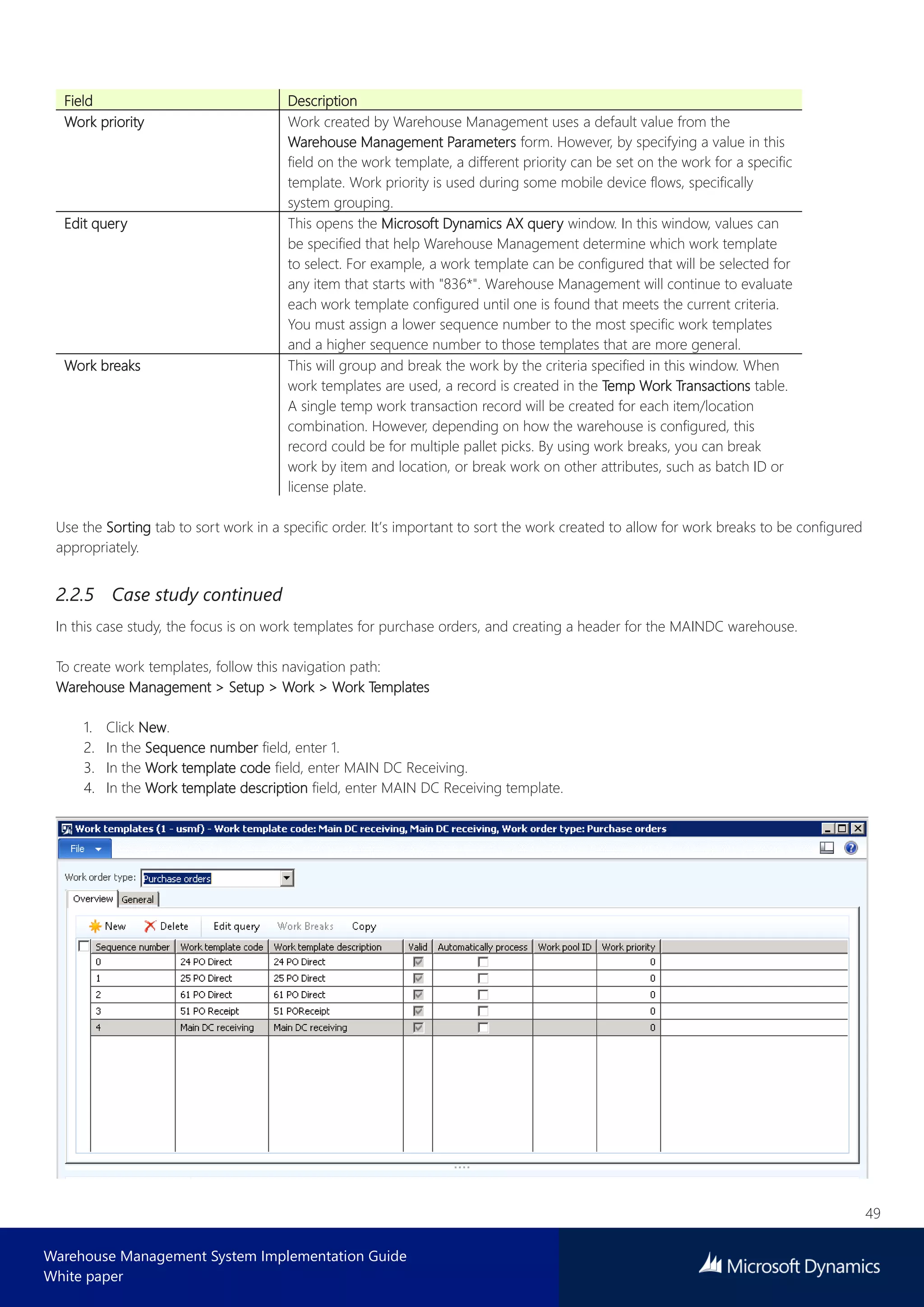 49
Warehouse Management System Implementation Guide
White paper
Field Description
Work priority Work created by Warehouse Management uses a default value from the
Warehouse Management Parameters form. However, by specifying a value in this
field on the work template, a different priority can be set on the work for a specific
template. Work priority is used during some mobile device flows, specifically
system grouping.
Edit query This opens the Microsoft Dynamics AX query window. In this window, values can
be specified that help Warehouse Management determine which work template
to select. For example, a work template can be configured that will be selected for
any item that starts with "836*". Warehouse Management will continue to evaluate
each work template configured until one is found that meets the current criteria.
You must assign a lower sequence number to the most specific work templates
and a higher sequence number to those templates that are more general.
Work breaks This will group and break the work by the criteria specified in this window. When
work templates are used, a record is created in the Temp Work Transactions table.
A single temp work transaction record will be created for each item/location
combination. However, depending on how the warehouse is configured, this
record could be for multiple pallet picks. By using work breaks, you can break
work by item and location, or break work on other attributes, such as batch ID or
license plate.
Use the Sorting tab to sort work in a specific order. It’s important to sort the work created to allow for work breaks to be configured
appropriately.
2.2.5 Case study continued
In this case study, the focus is on work templates for purchase orders, and creating a header for the MAINDC warehouse.
To create work templates, follow this navigation path:
Warehouse Management > Setup > Work > Work Templates
1. Click New.
2. In the Sequence number field, enter 1.
3. In the Work template code field, enter MAIN DC Receiving.
4. In the Work template description field, enter MAIN DC Receiving template.
 