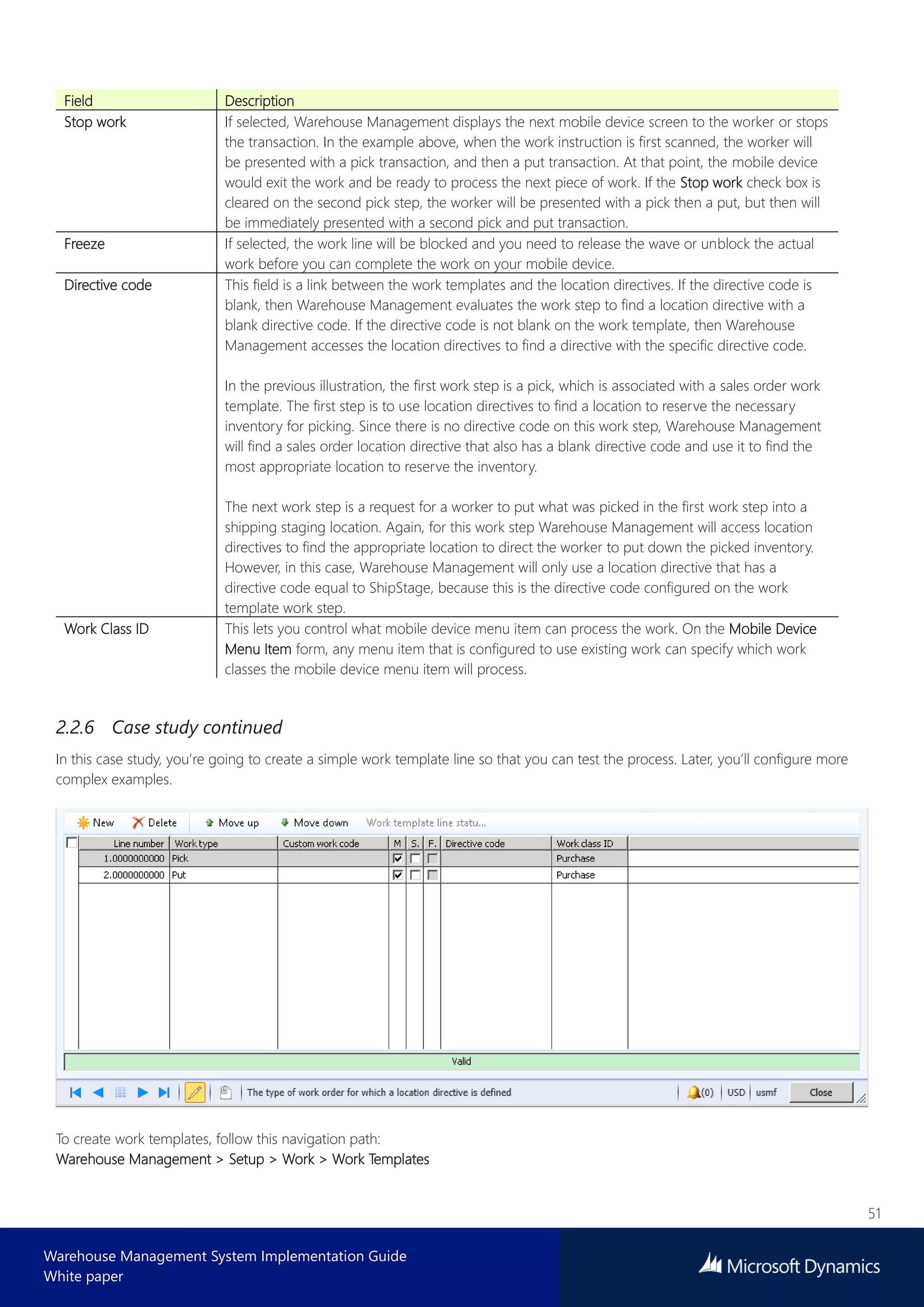 51
Warehouse Management System Implementation Guide
White paper
Field Description
Stop work If selected, Warehouse Management displays the next mobile device screen to the worker or stops
the transaction. In the example above, when the work instruction is first scanned, the worker will
be presented with a pick transaction, and then a put transaction. At that point, the mobile device
would exit the work and be ready to process the next piece of work. If the Stop work check box is
cleared on the second pick step, the worker will be presented with a pick then a put, but then will
be immediately presented with a second pick and put transaction.
Freeze If selected, the work line will be blocked and you need to release the wave or unblock the actual
work before you can complete the work on your mobile device.
Directive code This field is a link between the work templates and the location directives. If the directive code is
blank, then Warehouse Management evaluates the work step to find a location directive with a
blank directive code. If the directive code is not blank on the work template, then Warehouse
Management accesses the location directives to find a directive with the specific directive code.
In the previous illustration, the first work step is a pick, which is associated with a sales order work
template. The first step is to use location directives to find a location to reserve the necessary
inventory for picking. Since there is no directive code on this work step, Warehouse Management
will find a sales order location directive that also has a blank directive code and use it to find the
most appropriate location to reserve the inventory.
The next work step is a request for a worker to put what was picked in the first work step into a
shipping staging location. Again, for this work step Warehouse Management will access location
directives to find the appropriate location to direct the worker to put down the picked inventory.
However, in this case, Warehouse Management will only use a location directive that has a
directive code equal to ShipStage, because this is the directive code configured on the work
template work step.
Work Class ID This lets you control what mobile device menu item can process the work. On the Mobile Device
Menu Item form, any menu item that is configured to use existing work can specify which work
classes the mobile device menu item will process.
2.2.6 Case study continued
In this case study, you’re going to create a simple work template line so that you can test the process. Later, you’ll configure more
complex examples.
To create work templates, follow this navigation path:
Warehouse Management > Setup > Work > Work Templates
 
