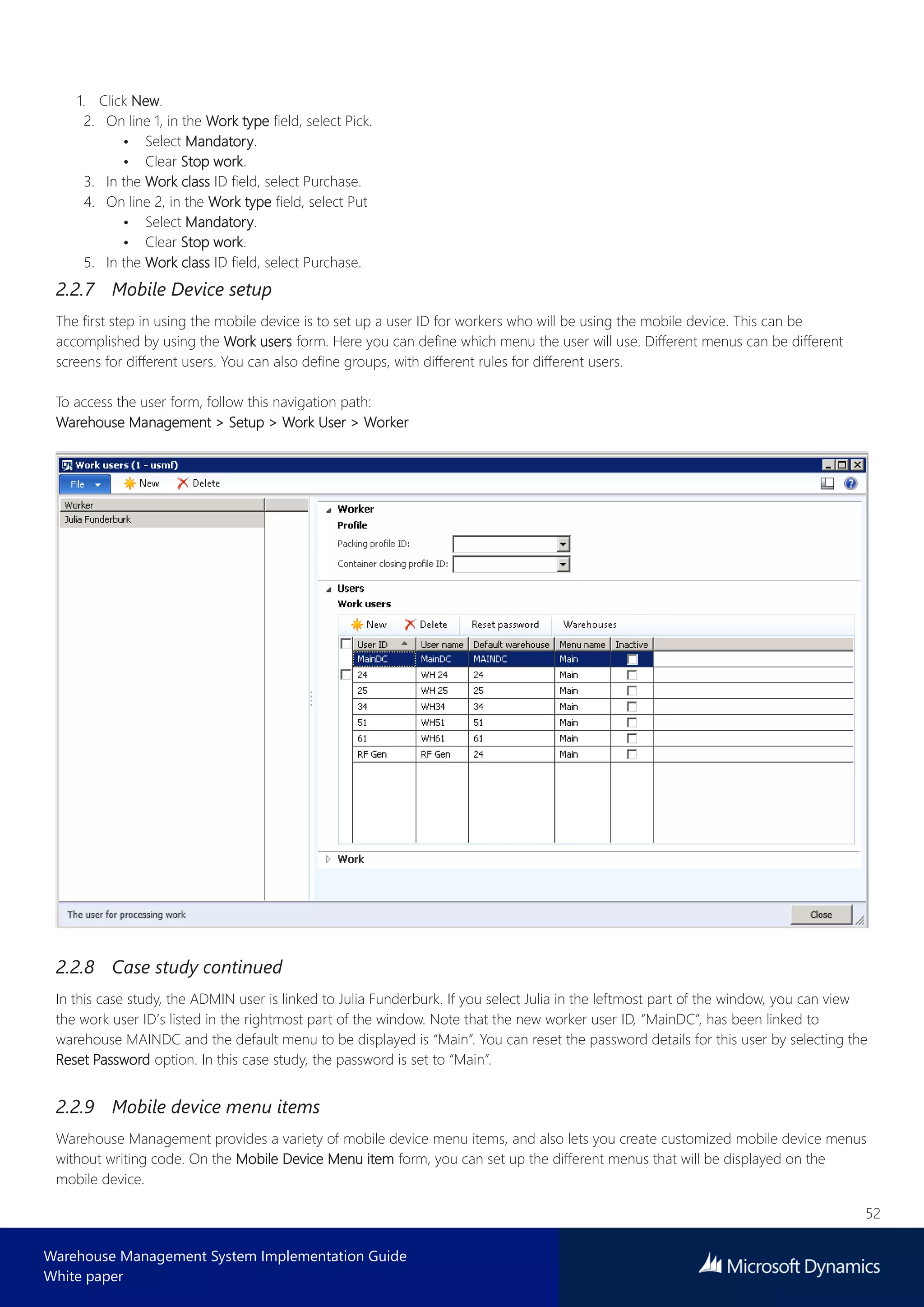 52
Warehouse Management System Implementation Guide
White paper
1. Click New.
2. On line 1, in the Work type field, select Pick.
• Select Mandatory.
• Clear Stop work.
3. In the Work class ID field, select Purchase.
4. On line 2, in the Work type field, select Put
• Select Mandatory.
• Clear Stop work.
5. In the Work class ID field, select Purchase.
2.2.7 Mobile Device setup
The first step in using the mobile device is to set up a user ID for workers who will be using the mobile device. This can be
accomplished by using the Work users form. Here you can define which menu the user will use. Different menus can be different
screens for different users. You can also define groups, with different rules for different users.
To access the user form, follow this navigation path:
Warehouse Management > Setup > Work User > Worker
2.2.8 Case study continued
In this case study, the ADMIN user is linked to Julia Funderburk. If you select Julia in the leftmost part of the window, you can view
the work user ID’s listed in the rightmost part of the window. Note that the new worker user ID, “MainDC”, has been linked to
warehouse MAINDC and the default menu to be displayed is “Main”. You can reset the password details for this user by selecting the
Reset Password option. In this case study, the password is set to “Main”.
2.2.9 Mobile device menu items
Warehouse Management provides a variety of mobile device menu items, and also lets you create customized mobile device menus
without writing code. On the Mobile Device Menu item form, you can set up the different menus that will be displayed on the
mobile device.
 