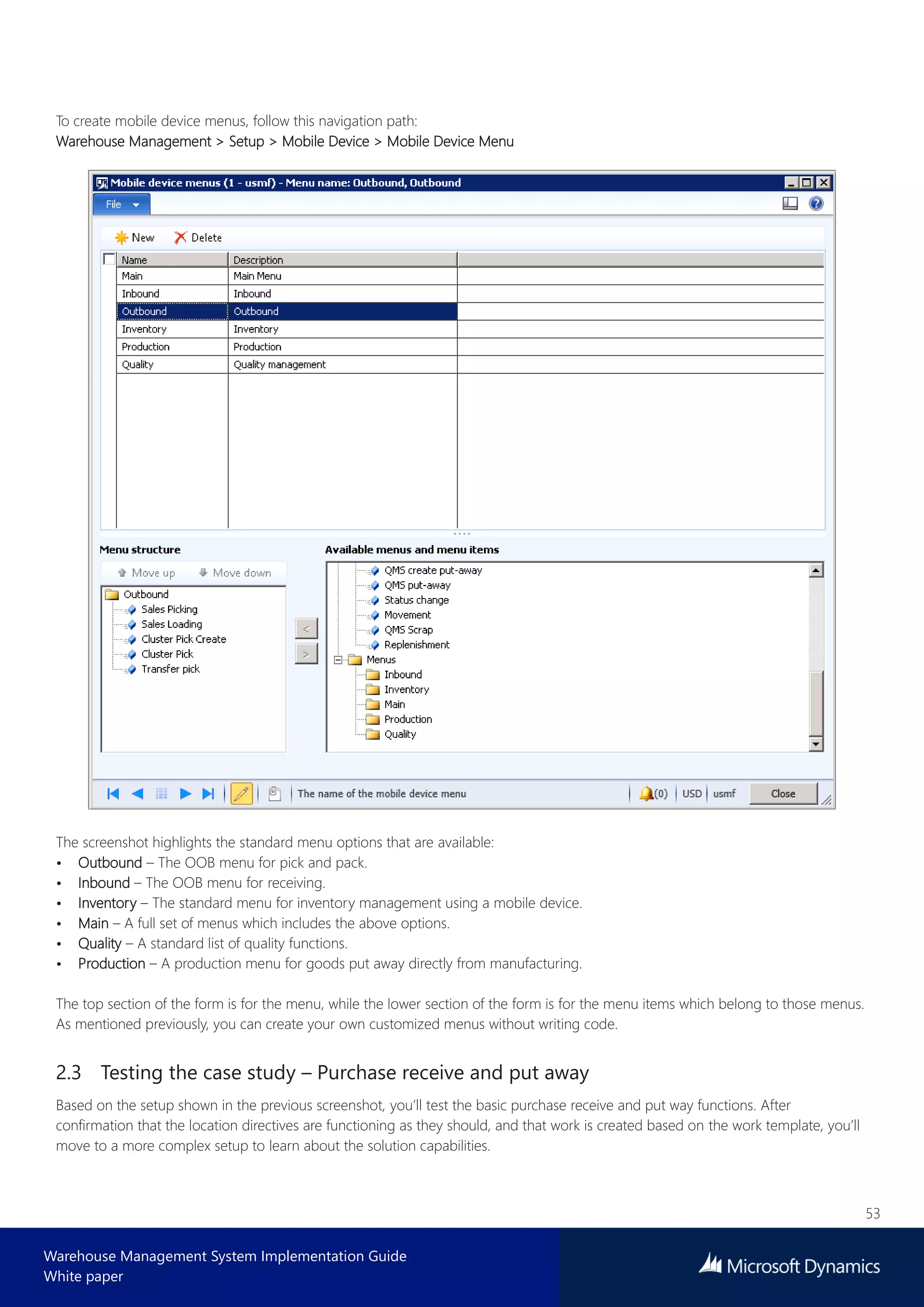 53
Warehouse Management System Implementation Guide
White paper
To create mobile device menus, follow this navigation path:
Warehouse Management > Setup > Mobile Device > Mobile Device Menu
The screenshot highlights the standard menu options that are available:
• Outbound – The OOB menu for pick and pack.
• Inbound – The OOB menu for receiving.
• Inventory – The standard menu for inventory management using a mobile device.
• Main – A full set of menus which includes the above options.
• Quality – A standard list of quality functions.
• Production – A production menu for goods put away directly from manufacturing.
The top section of the form is for the menu, while the lower section of the form is for the menu items which belong to those menus.
As mentioned previously, you can create your own customized menus without writing code.
2.3 Testing the case study – Purchase receive and put away
Based on the setup shown in the previous screenshot, you’ll test the basic purchase receive and put way functions. After
confirmation that the location directives are functioning as they should, and that work is created based on the work template, you’ll
move to a more complex setup to learn about the solution capabilities.
 