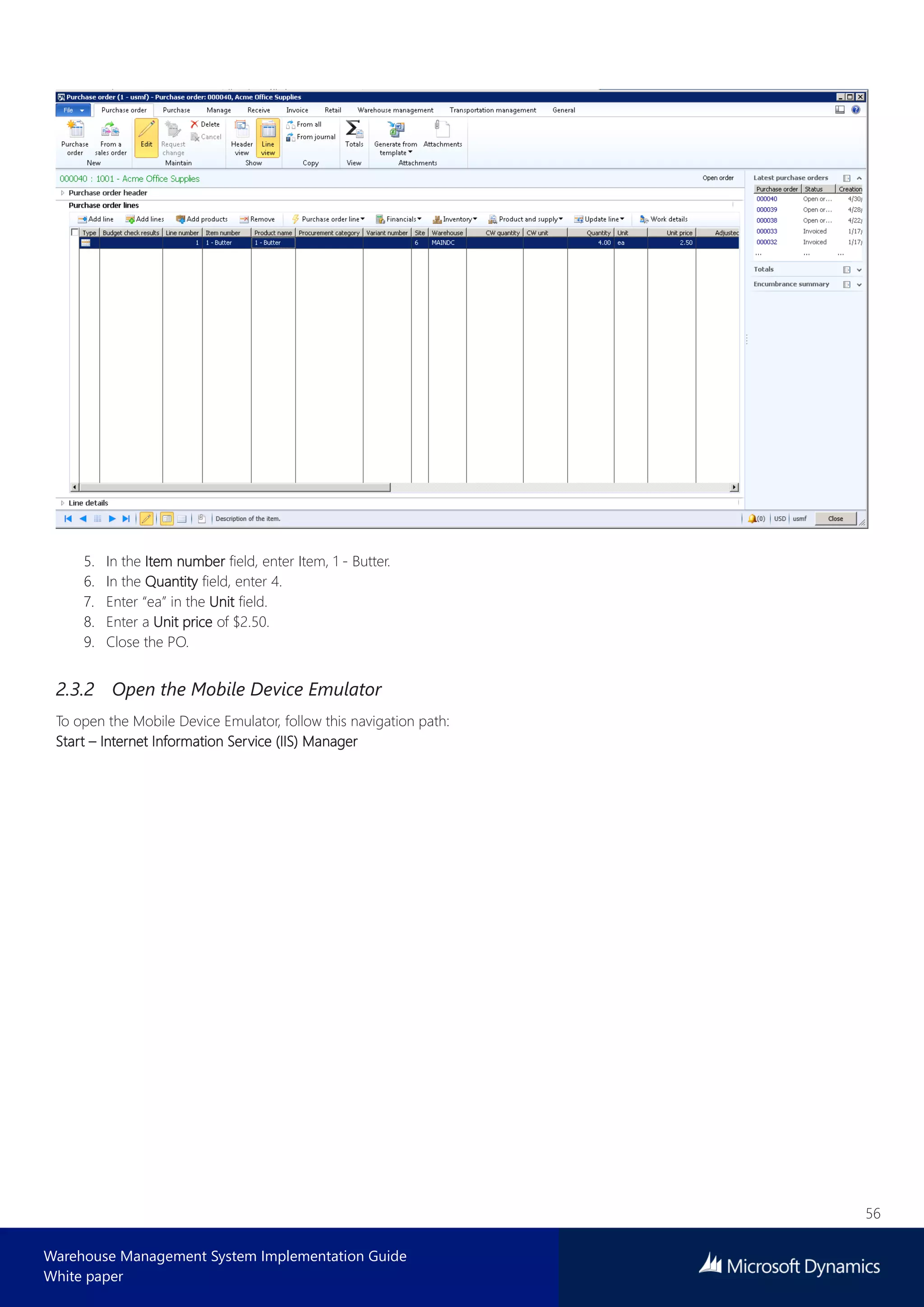56
Warehouse Management System Implementation Guide
White paper
5. In the Item number field, enter Item, 1 - Butter.
6. In the Quantity field, enter 4.
7. Enter “ea” in the Unit field.
8. Enter a Unit price of $2.50.
9. Close the PO.
2.3.2 Open the Mobile Device Emulator
To open the Mobile Device Emulator, follow this navigation path:
Start – Internet Information Service (IIS) Manager
 