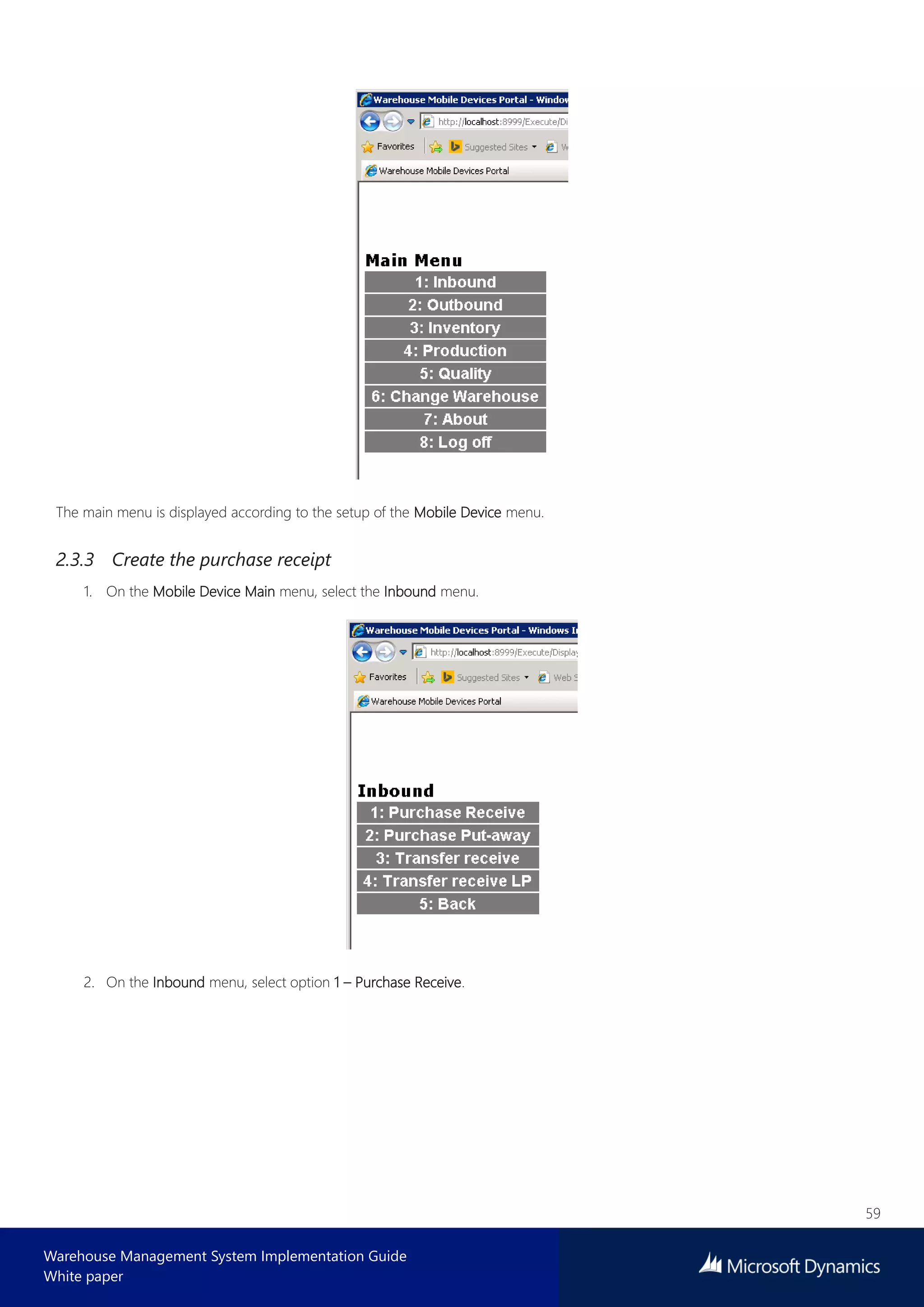 59
Warehouse Management System Implementation Guide
White paper
The main menu is displayed according to the setup of the Mobile Device menu.
2.3.3 Create the purchase receipt
1. On the Mobile Device Main menu, select the Inbound menu.
2. On the Inbound menu, select option 1 – Purchase Receive.
 