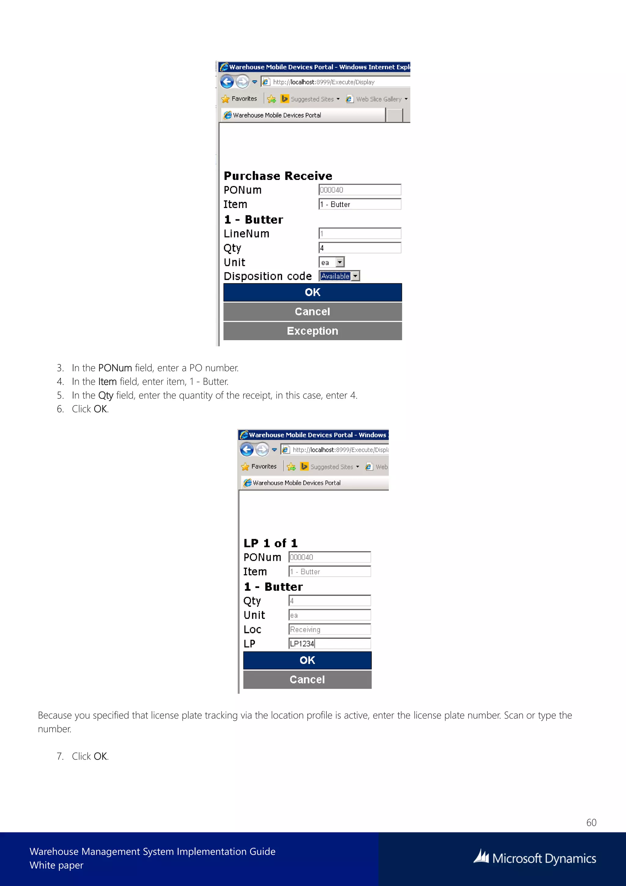 60
Warehouse Management System Implementation Guide
White paper
3. In the PONum field, enter a PO number.
4. In the Item field, enter item, 1 - Butter.
5. In the Qty field, enter the quantity of the receipt, in this case, enter 4.
6. Click OK.
Because you specified that license plate tracking via the location profile is active, enter the license plate number. Scan or type the
number.
7. Click OK.
 