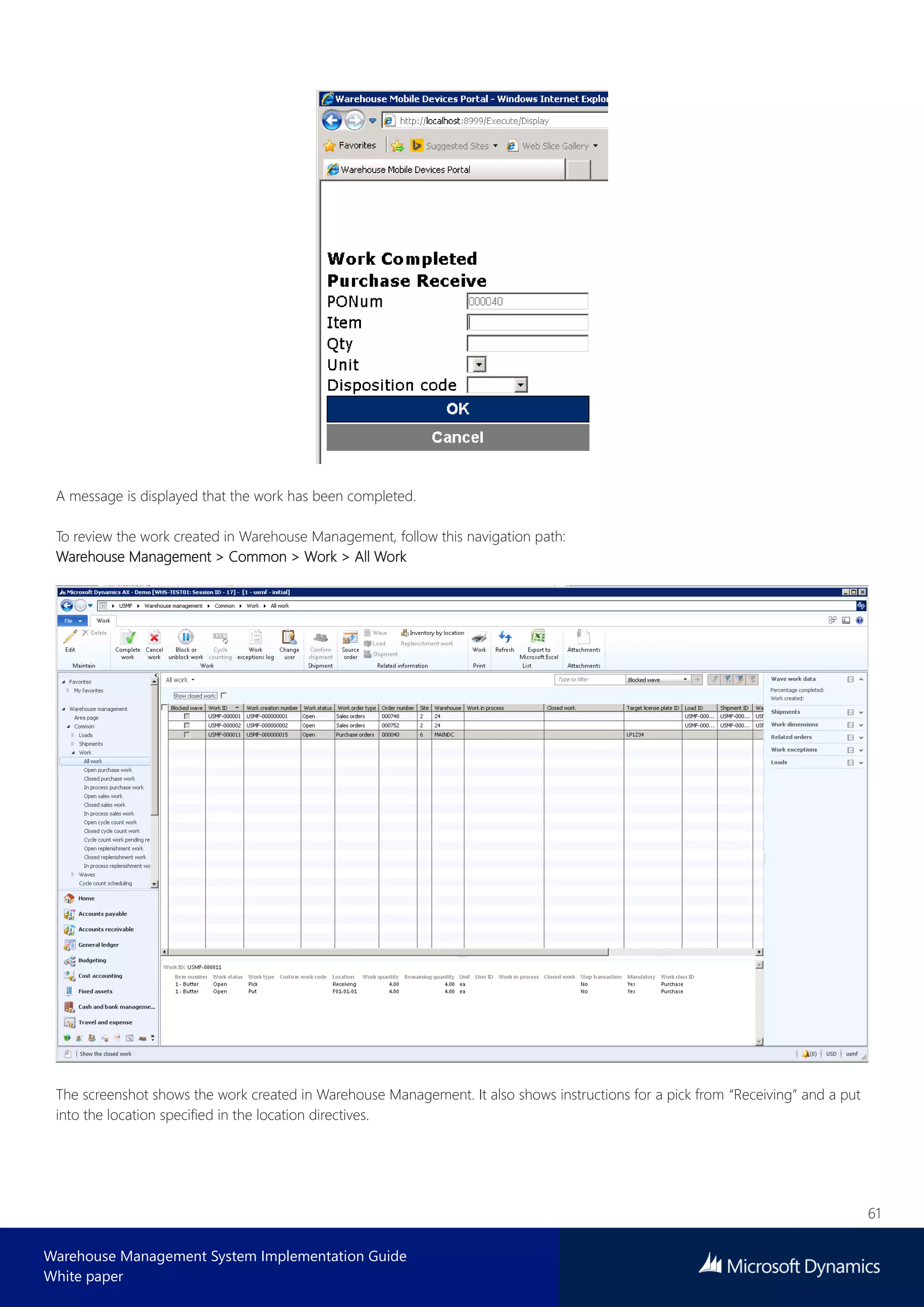 61
Warehouse Management System Implementation Guide
White paper
A message is displayed that the work has been completed.
To review the work created in Warehouse Management, follow this navigation path:
Warehouse Management > Common > Work > All Work
The screenshot shows the work created in Warehouse Management. It also shows instructions for a pick from “Receiving” and a put
into the location specified in the location directives.
 