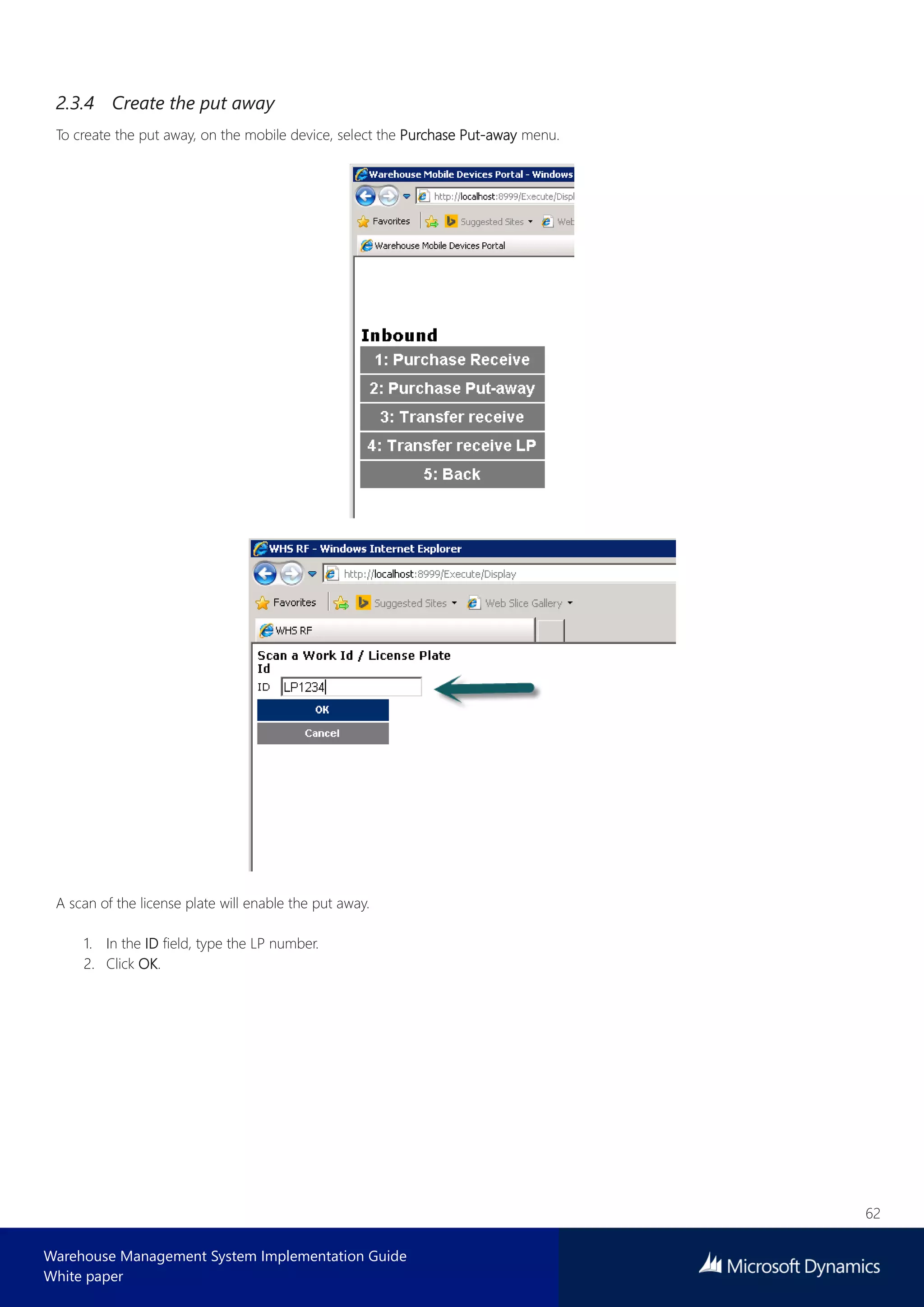62
Warehouse Management System Implementation Guide
White paper
2.3.4 Create the put away
To create the put away, on the mobile device, select the Purchase Put-away menu.
A scan of the license plate will enable the put away.
1. In the ID field, type the LP number.
2. Click OK.
 