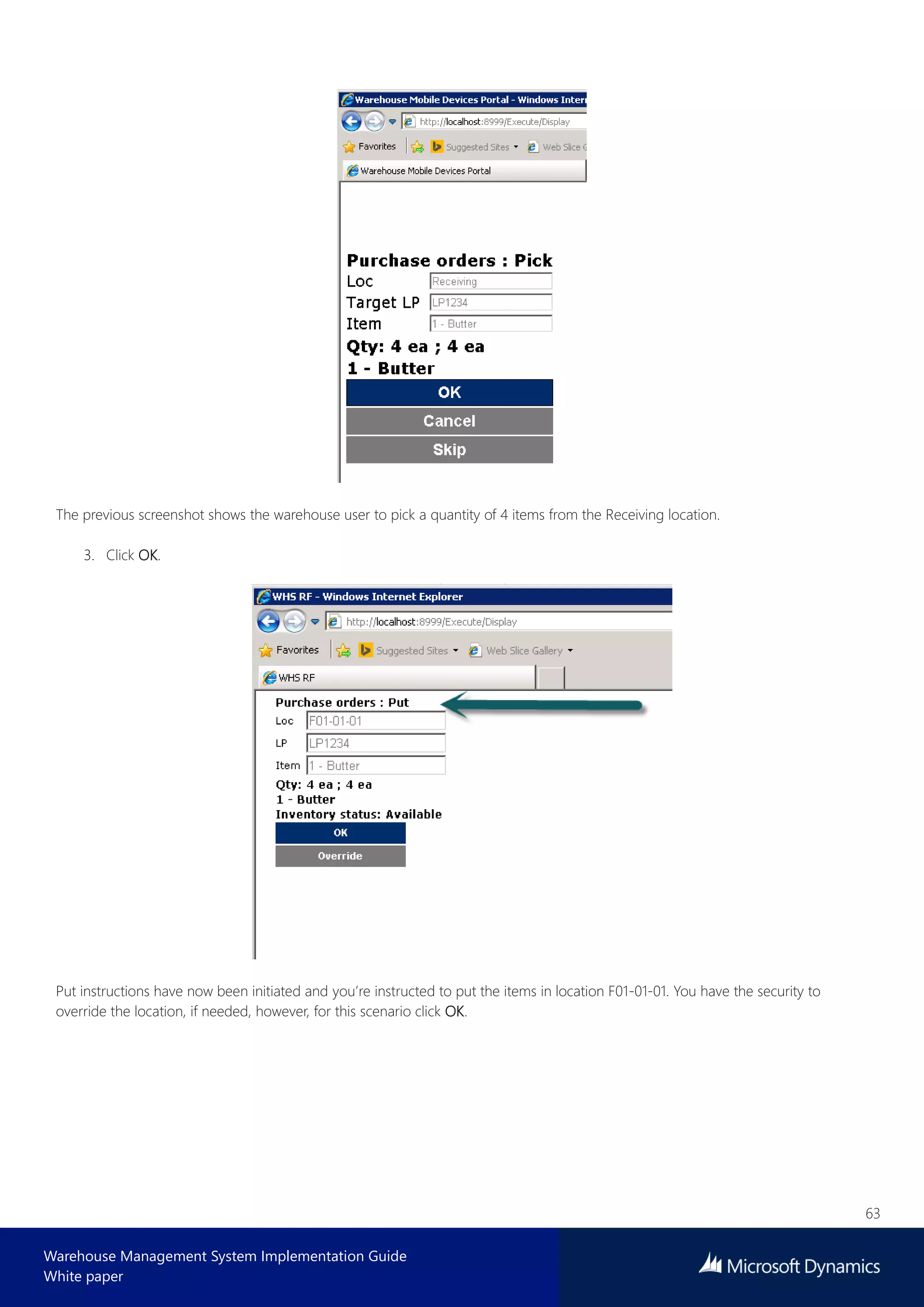 63
Warehouse Management System Implementation Guide
White paper
The previous screenshot shows the warehouse user to pick a quantity of 4 items from the Receiving location.
3. Click OK.
Put instructions have now been initiated and you’re instructed to put the items in location F01-01-01. You have the security to
override the location, if needed, however, for this scenario click OK.
 