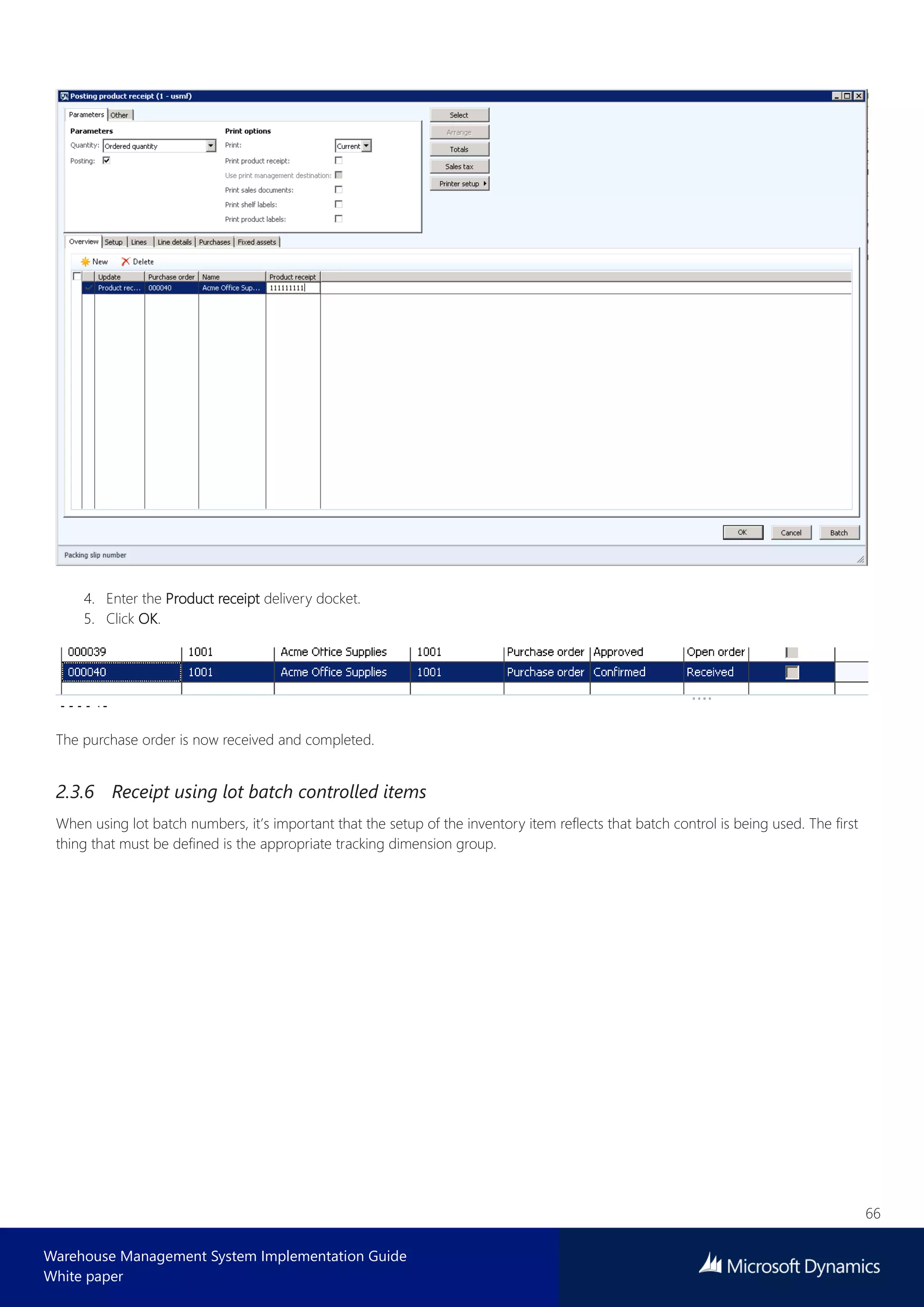 66
Warehouse Management System Implementation Guide
White paper
4. Enter the Product receipt delivery docket.
5. Click OK.
The purchase order is now received and completed.
2.3.6 Receipt using lot batch controlled items
When using lot batch numbers, it’s important that the setup of the inventory item reflects that batch control is being used. The first
thing that must be defined is the appropriate tracking dimension group.
 