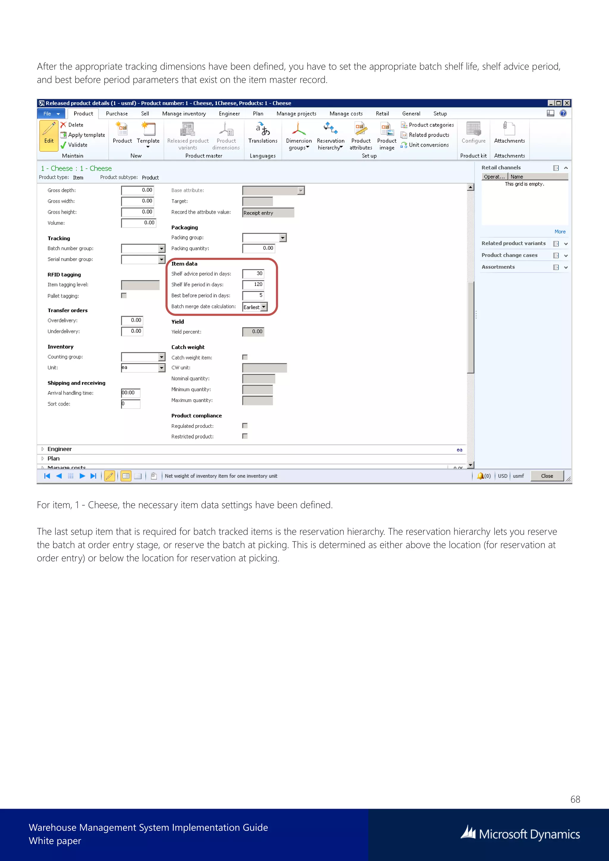 68
Warehouse Management System Implementation Guide
White paper
After the appropriate tracking dimensions have been defined, you have to set the appropriate batch shelf life, shelf advice period,
and best before period parameters that exist on the item master record.
For item, 1 - Cheese, the necessary item data settings have been defined.
The last setup item that is required for batch tracked items is the reservation hierarchy. The reservation hierarchy lets you reserve
the batch at order entry stage, or reserve the batch at picking. This is determined as either above the location (for reservation at
order entry) or below the location for reservation at picking.
 