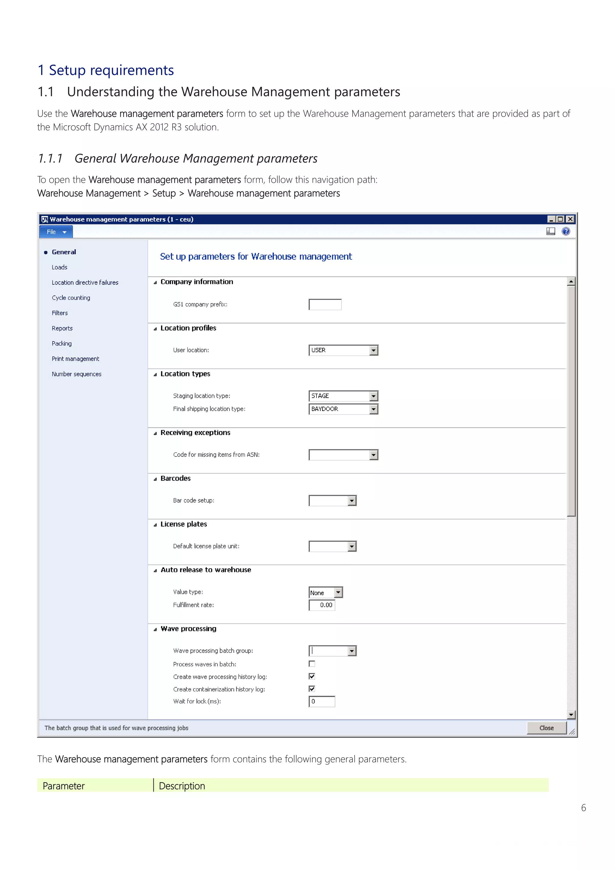 6
Warehouse Management System Implementation Guide
White paper
1 Setup requirements
1.1 Understanding the Warehouse Management parameters
Use the Warehouse management parameters form to set up the Warehouse Management parameters that are provided as part of
the Microsoft Dynamics AX 2012 R3 solution.
1.1.1 General Warehouse Management parameters
To open the Warehouse management parameters form, follow this navigation path:
Warehouse Management > Setup > Warehouse management parameters
The Warehouse management parameters form contains the following general parameters.
Parameter Description
 