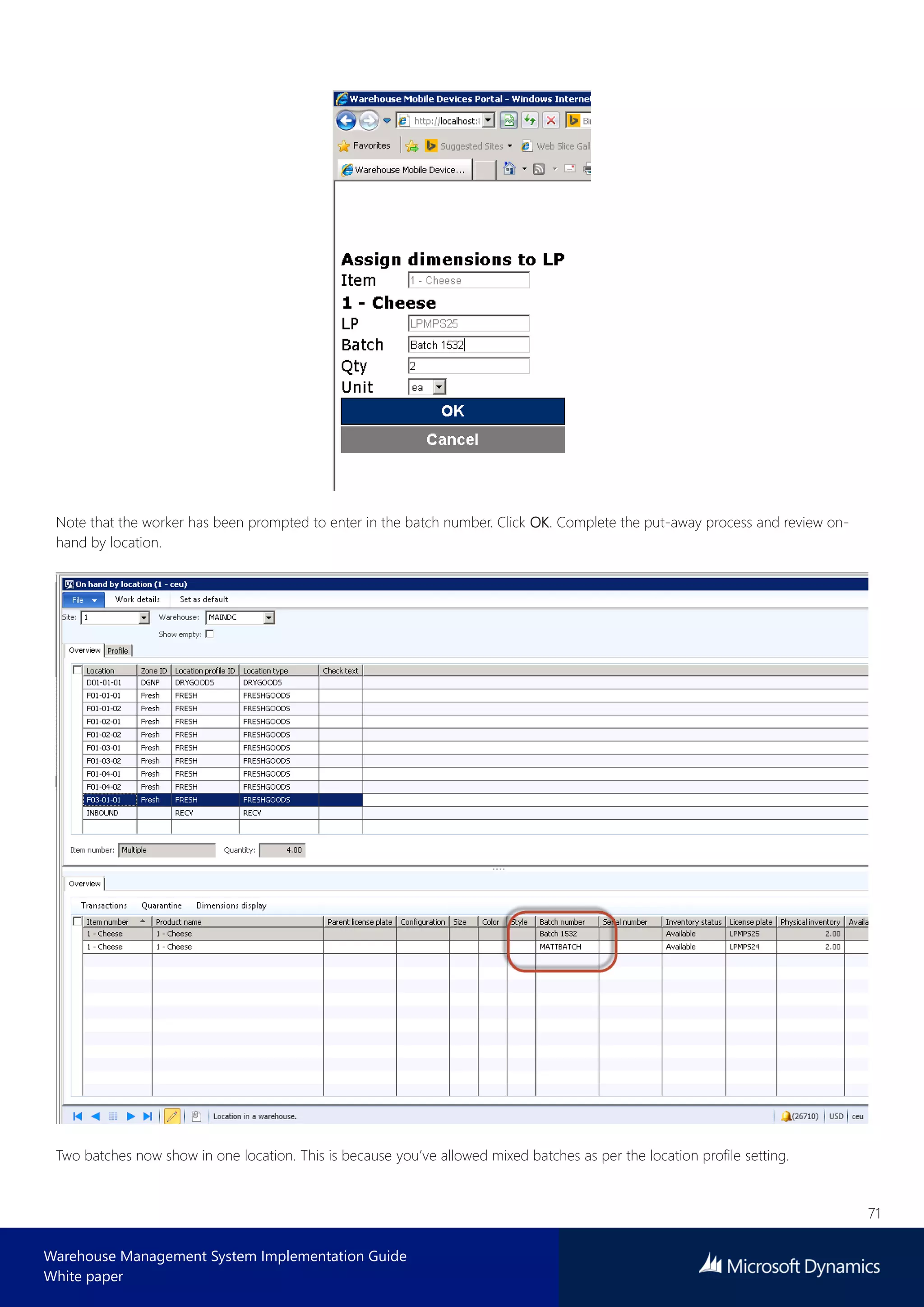 71
Warehouse Management System Implementation Guide
White paper
Note that the worker has been prompted to enter in the batch number. Click OK. Complete the put-away process and review on-
hand by location.
Two batches now show in one location. This is because you’ve allowed mixed batches as per the location profile setting.
 