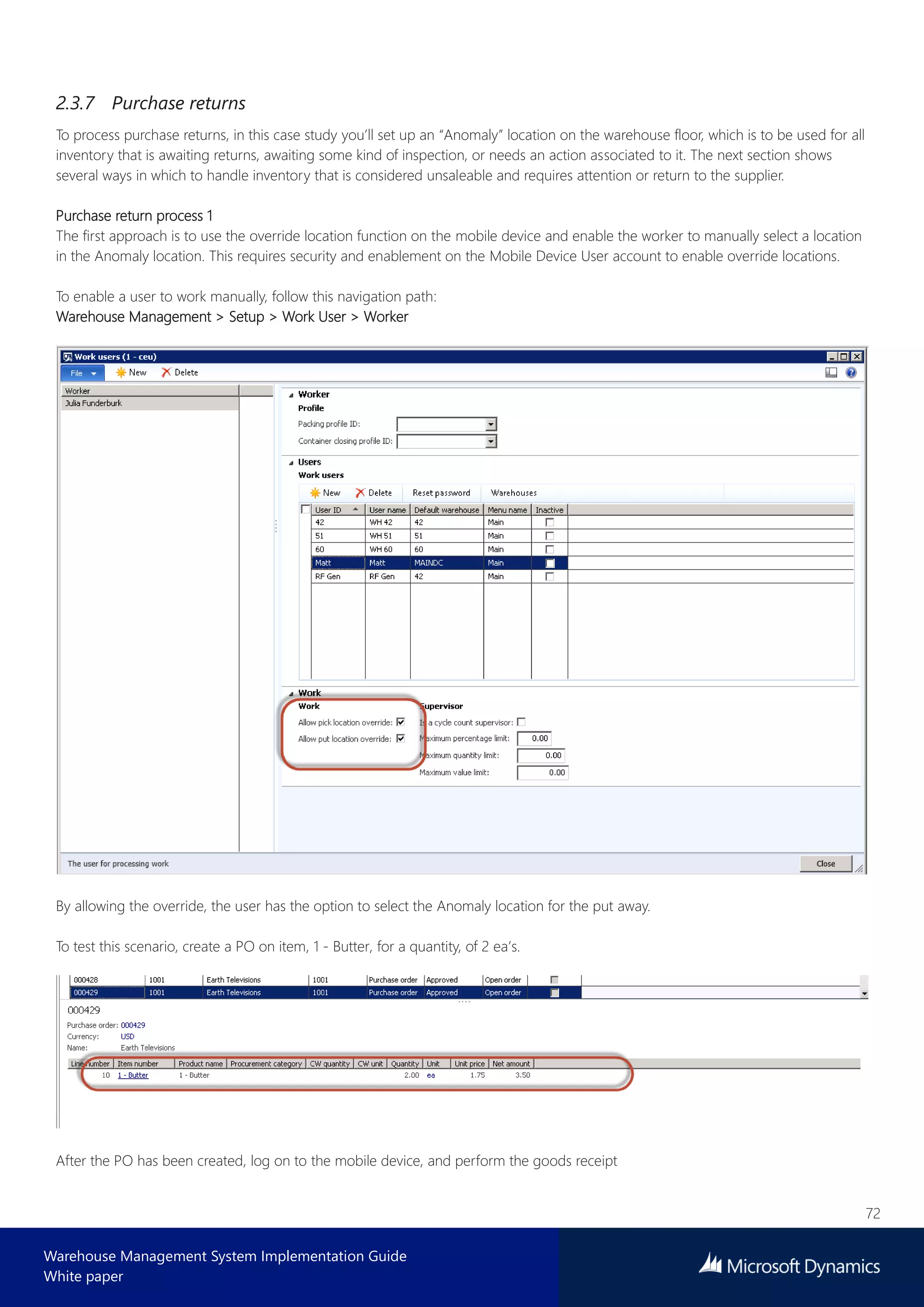 72
Warehouse Management System Implementation Guide
White paper
2.3.7 Purchase returns
To process purchase returns, in this case study you’ll set up an “Anomaly” location on the warehouse floor, which is to be used for all
inventory that is awaiting returns, awaiting some kind of inspection, or needs an action associated to it. The next section shows
several ways in which to handle inventory that is considered unsaleable and requires attention or return to the supplier.
Purchase return process 1
The first approach is to use the override location function on the mobile device and enable the worker to manually select a location
in the Anomaly location. This requires security and enablement on the Mobile Device User account to enable override locations.
To enable a user to work manually, follow this navigation path:
Warehouse Management > Setup > Work User > Worker
By allowing the override, the user has the option to select the Anomaly location for the put away.
To test this scenario, create a PO on item, 1 - Butter, for a quantity, of 2 ea’s.
After the PO has been created, log on to the mobile device, and perform the goods receipt
 