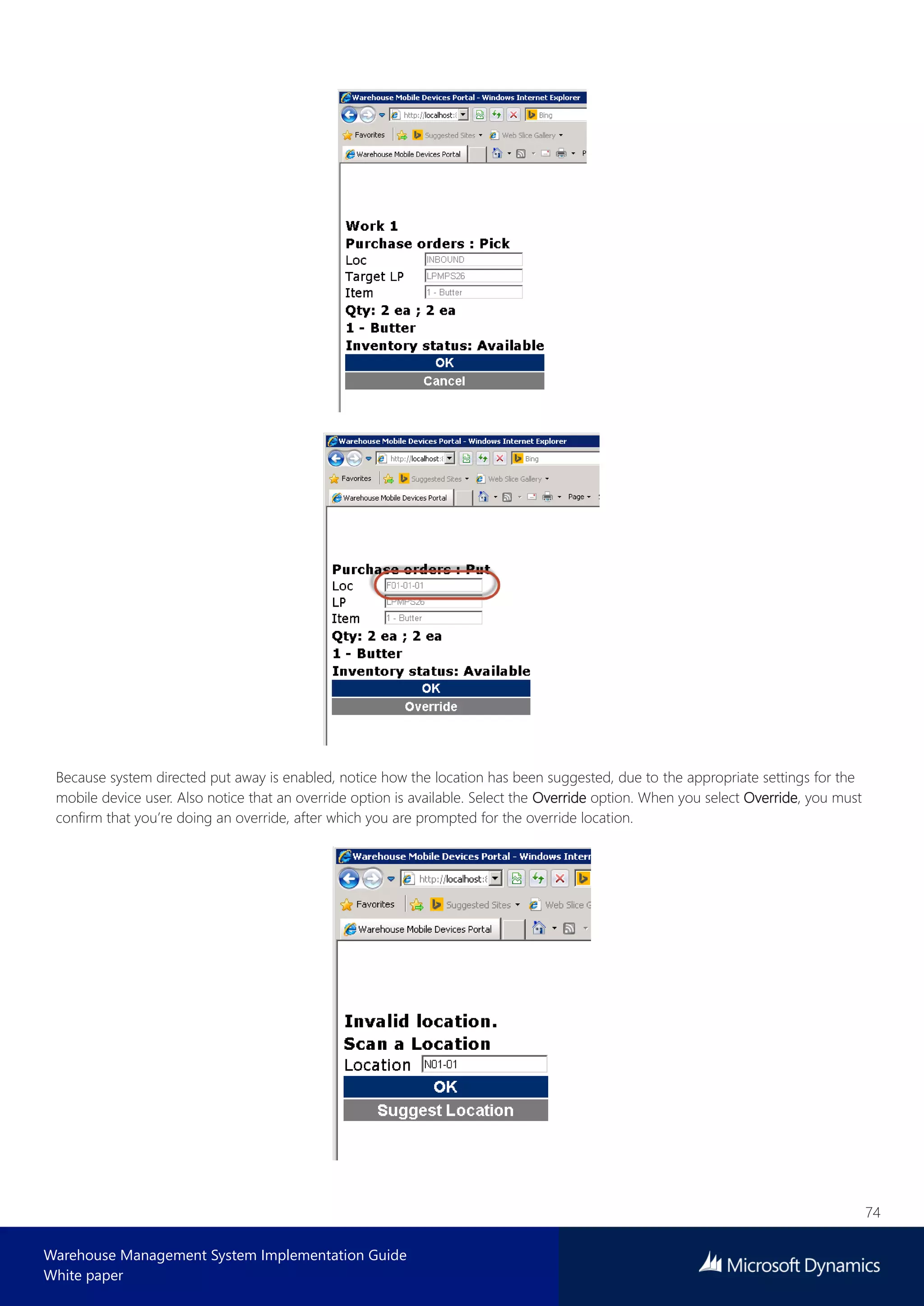 74
Warehouse Management System Implementation Guide
White paper
Because system directed put away is enabled, notice how the location has been suggested, due to the appropriate settings for the
mobile device user. Also notice that an override option is available. Select the Override option. When you select Override, you must
confirm that you’re doing an override, after which you are prompted for the override location.
 