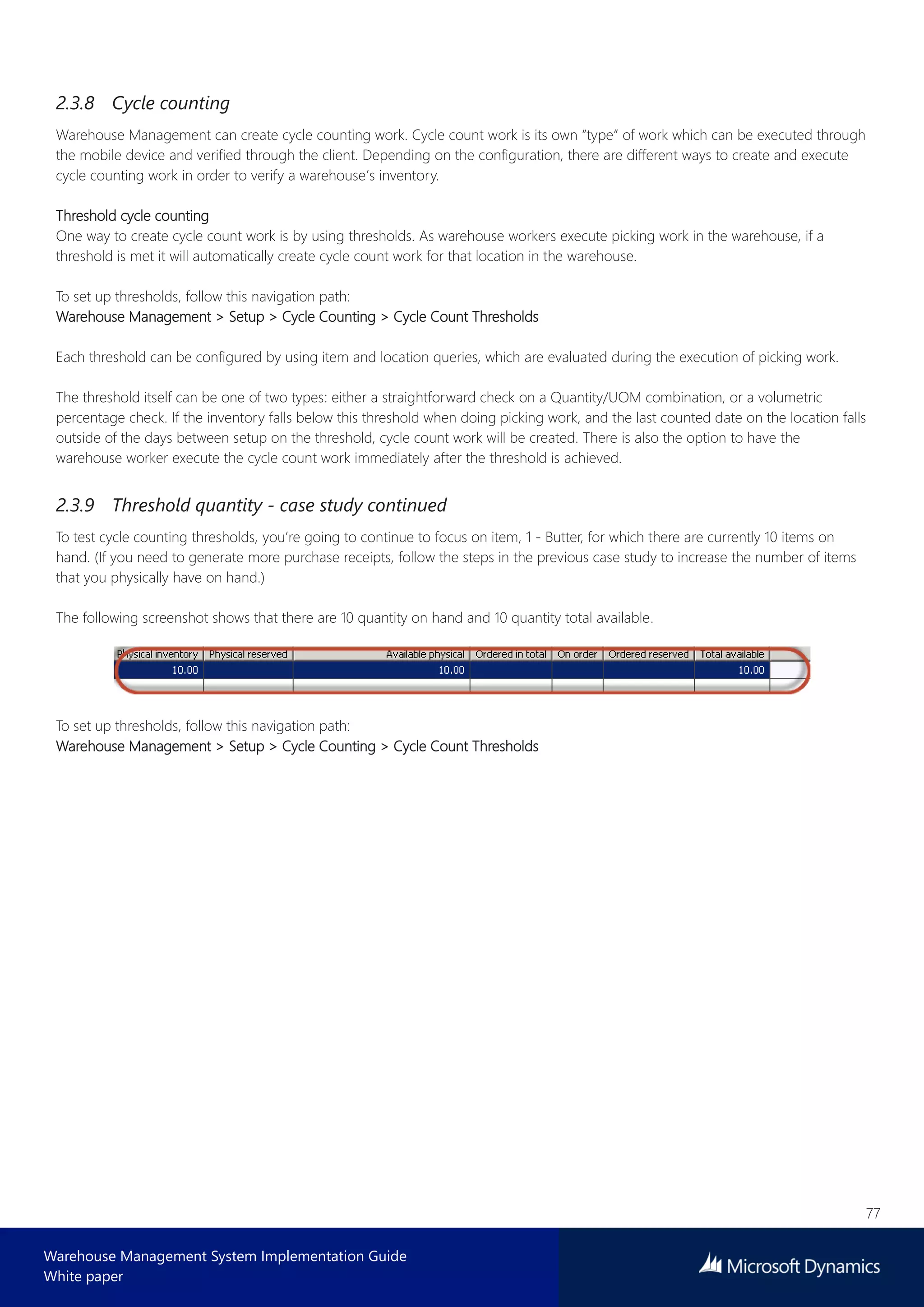 77
Warehouse Management System Implementation Guide
White paper
2.3.8 Cycle counting
Warehouse Management can create cycle counting work. Cycle count work is its own “type” of work which can be executed through
the mobile device and verified through the client. Depending on the configuration, there are different ways to create and execute
cycle counting work in order to verify a warehouse’s inventory.
Threshold cycle counting
One way to create cycle count work is by using thresholds. As warehouse workers execute picking work in the warehouse, if a
threshold is met it will automatically create cycle count work for that location in the warehouse.
To set up thresholds, follow this navigation path:
Warehouse Management > Setup > Cycle Counting > Cycle Count Thresholds
Each threshold can be configured by using item and location queries, which are evaluated during the execution of picking work.
The threshold itself can be one of two types: either a straightforward check on a Quantity/UOM combination, or a volumetric
percentage check. If the inventory falls below this threshold when doing picking work, and the last counted date on the location falls
outside of the days between setup on the threshold, cycle count work will be created. There is also the option to have the
warehouse worker execute the cycle count work immediately after the threshold is achieved.
2.3.9 Threshold quantity - case study continued
To test cycle counting thresholds, you’re going to continue to focus on item, 1 - Butter, for which there are currently 10 items on
hand. (If you need to generate more purchase receipts, follow the steps in the previous case study to increase the number of items
that you physically have on hand.)
The following screenshot shows that there are 10 quantity on hand and 10 quantity total available.
To set up thresholds, follow this navigation path:
Warehouse Management > Setup > Cycle Counting > Cycle Count Thresholds
 