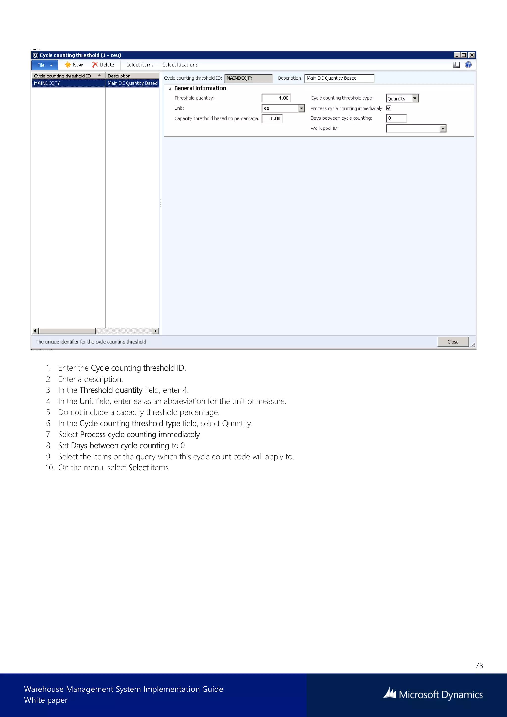 78
Warehouse Management System Implementation Guide
White paper
1. Enter the Cycle counting threshold ID.
2. Enter a description.
3. In the Threshold quantity field, enter 4.
4. In the Unit field, enter ea as an abbreviation for the unit of measure.
5. Do not include a capacity threshold percentage.
6. In the Cycle counting threshold type field, select Quantity.
7. Select Process cycle counting immediately.
8. Set Days between cycle counting to 0.
9. Select the items or the query which this cycle count code will apply to.
10. On the menu, select Select items.
 