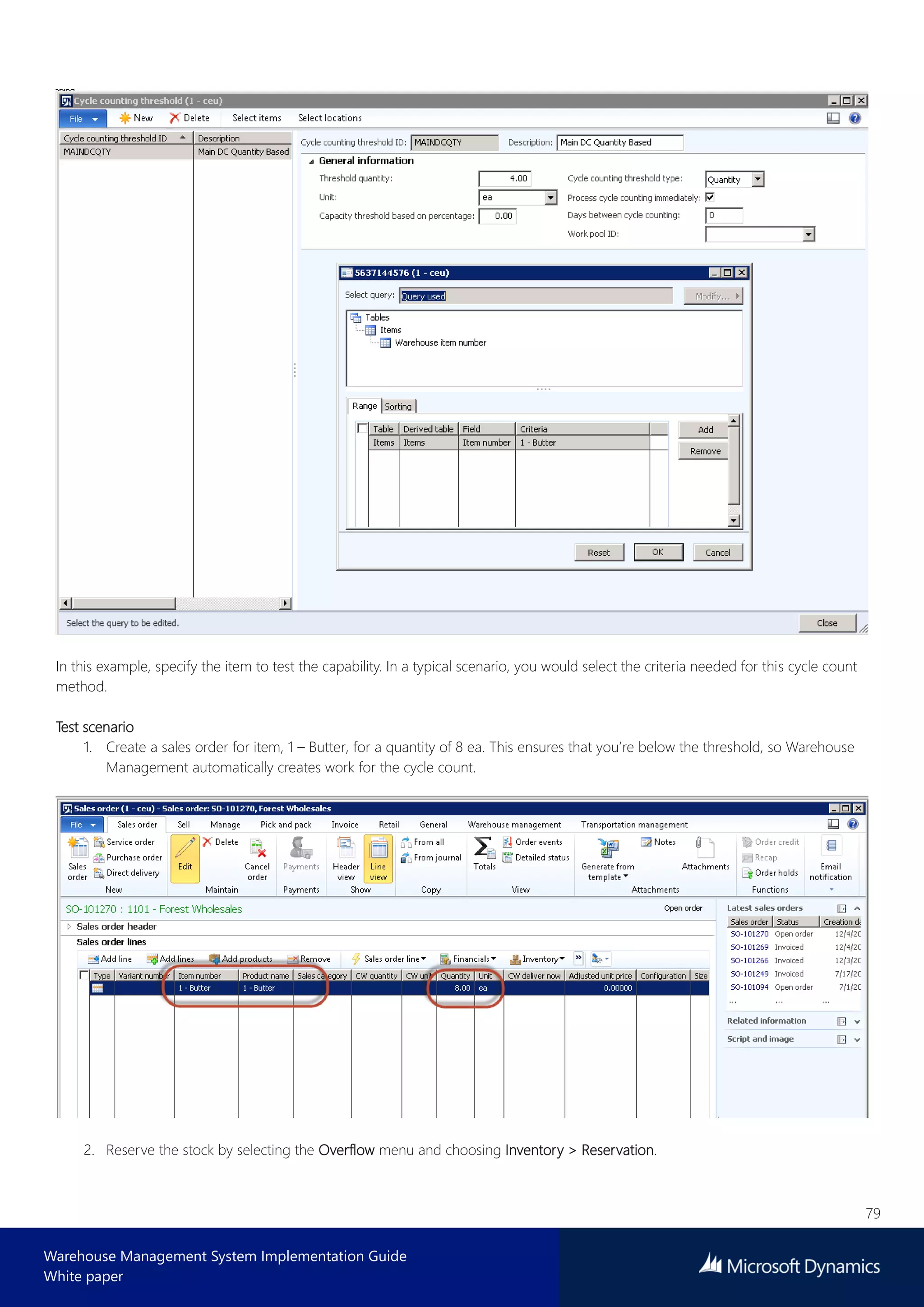79
Warehouse Management System Implementation Guide
White paper
In this example, specify the item to test the capability. In a typical scenario, you would select the criteria needed for this cycle count
method.
Test scenario
1. Create a sales order for item, 1 – Butter, for a quantity of 8 ea. This ensures that you’re below the threshold, so Warehouse
Management automatically creates work for the cycle count.
2. Reserve the stock by selecting the Overflow menu and choosing Inventory > Reservation.
 