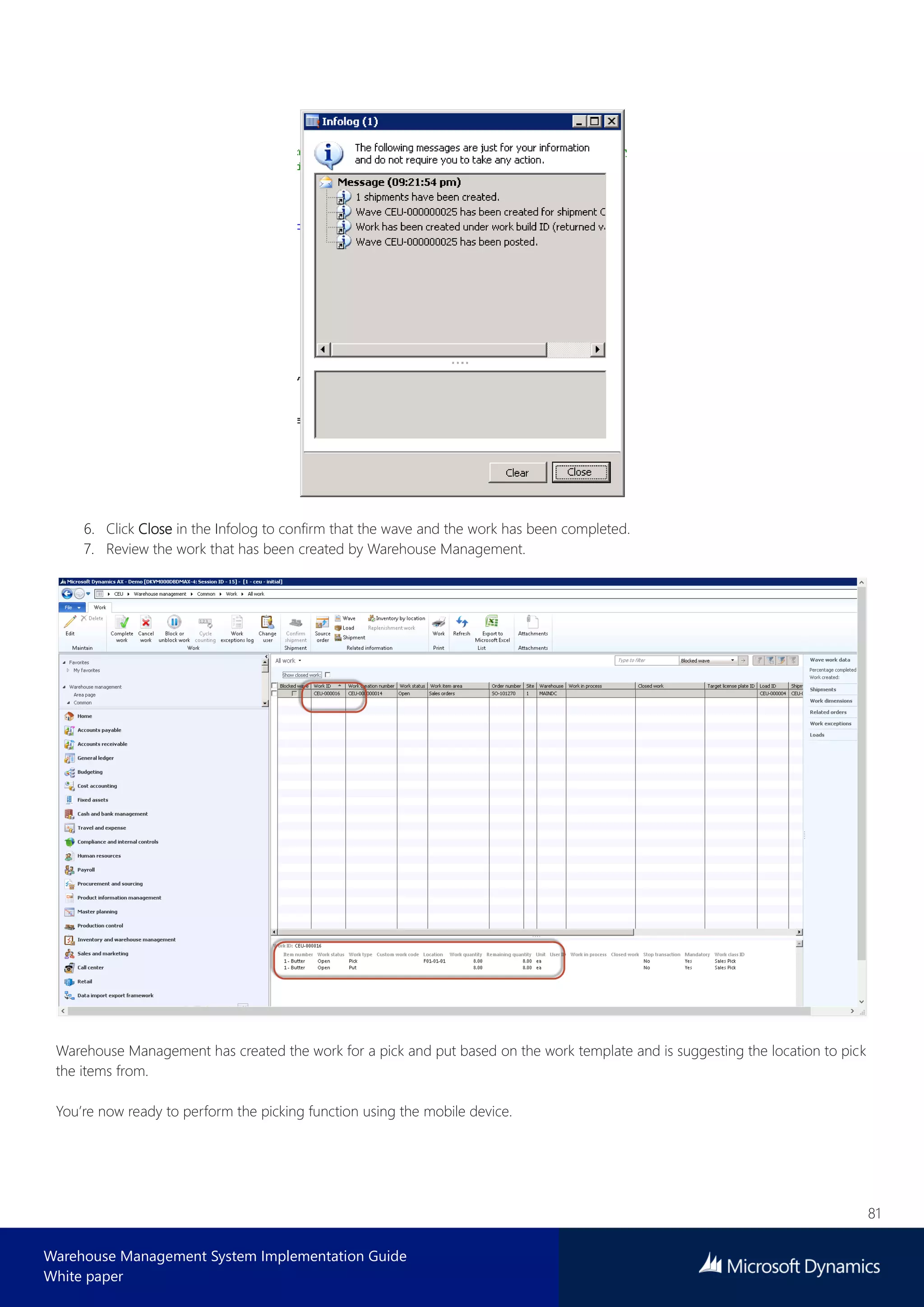 81
Warehouse Management System Implementation Guide
White paper
6. Click Close in the Infolog to confirm that the wave and the work has been completed.
7. Review the work that has been created by Warehouse Management.
Warehouse Management has created the work for a pick and put based on the work template and is suggesting the location to pick
the items from.
You’re now ready to perform the picking function using the mobile device.
 