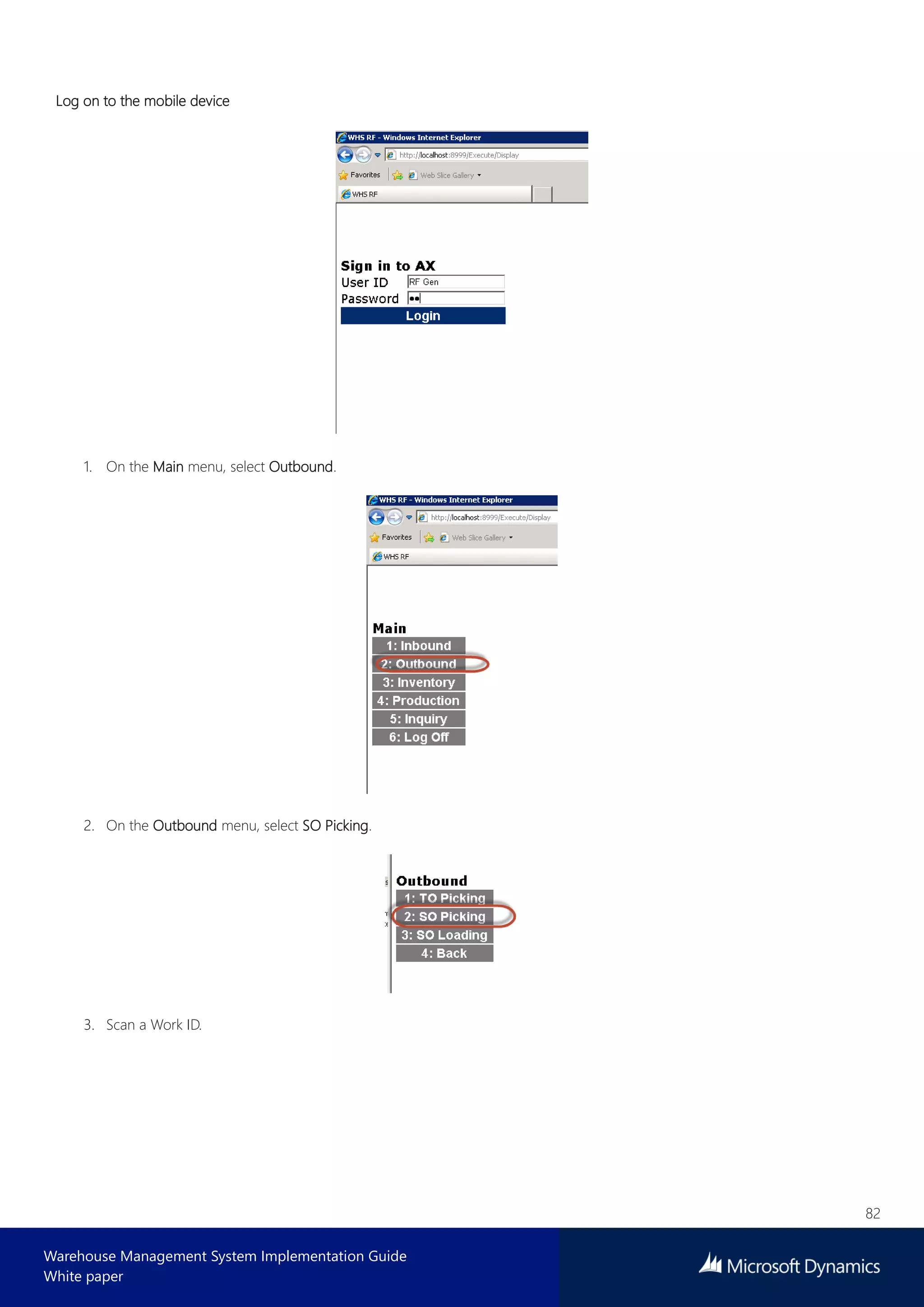 82
Warehouse Management System Implementation Guide
White paper
Log on to the mobile device
1. On the Main menu, select Outbound.
2. On the Outbound menu, select SO Picking.
3. Scan a Work ID.
 