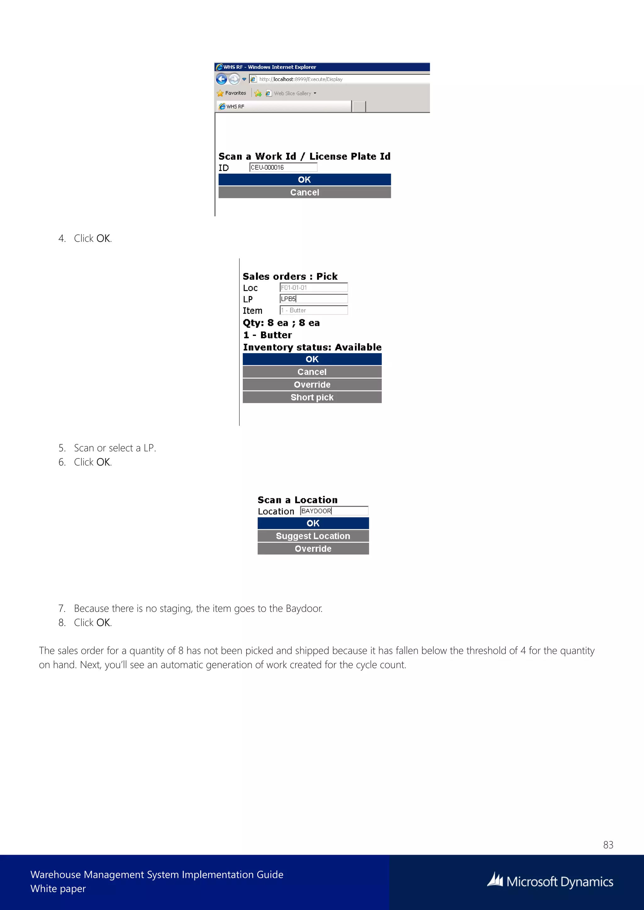 83
Warehouse Management System Implementation Guide
White paper
4. Click OK.
5. Scan or select a LP.
6. Click OK.
7. Because there is no staging, the item goes to the Baydoor.
8. Click OK.
The sales order for a quantity of 8 has not been picked and shipped because it has fallen below the threshold of 4 for the quantity
on hand. Next, you’ll see an automatic generation of work created for the cycle count.
 