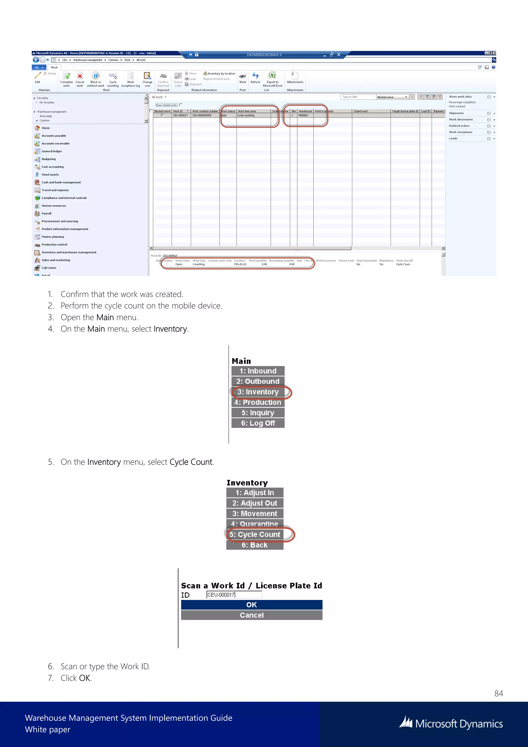 84
Warehouse Management System Implementation Guide
White paper
1. Confirm that the work was created.
2. Perform the cycle count on the mobile device.
3. Open the Main menu.
4. On the Main menu, select Inventory.
5. On the Inventory menu, select Cycle Count.
6. Scan or type the Work ID.
7. Click OK.
 