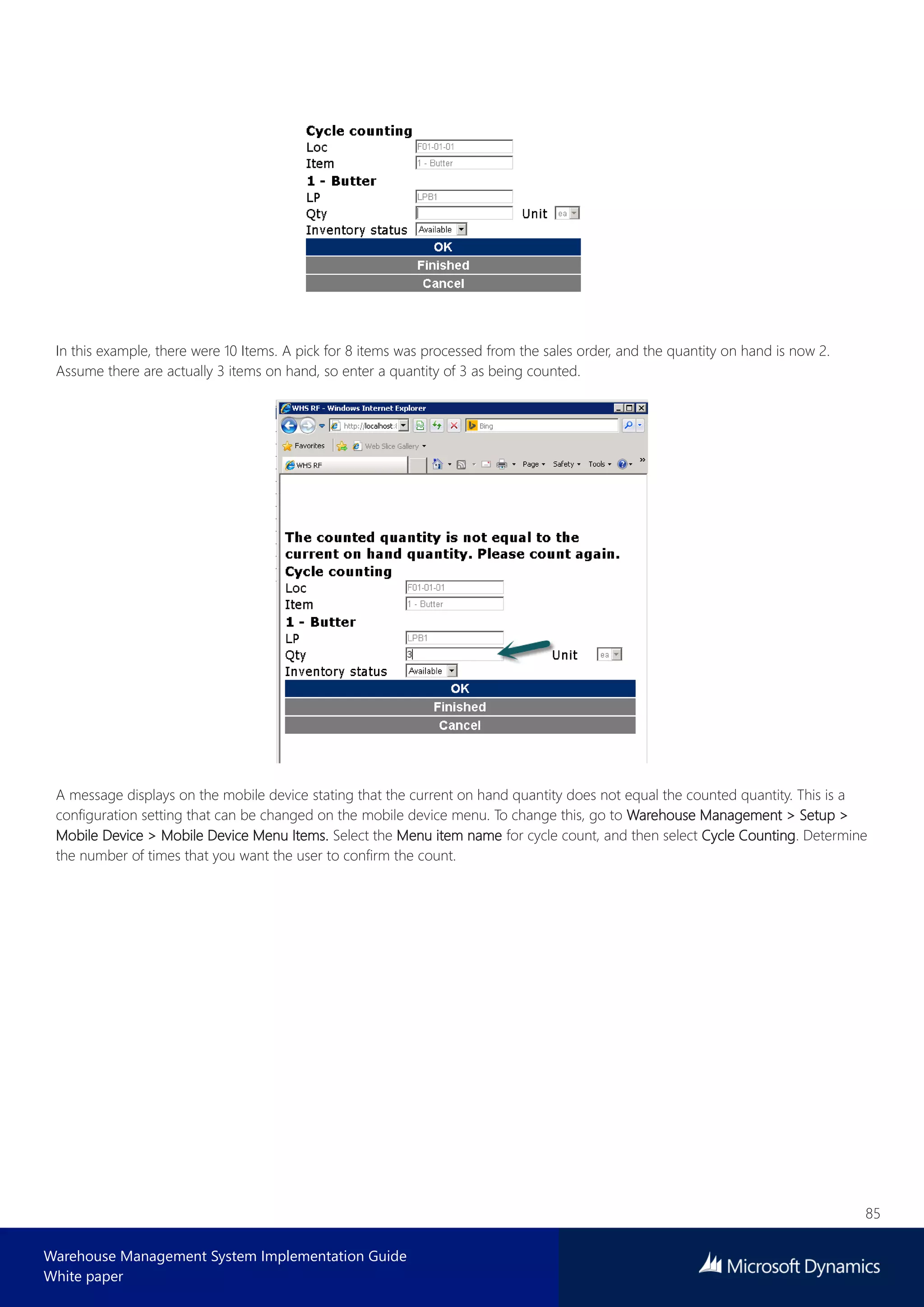 85
Warehouse Management System Implementation Guide
White paper
In this example, there were 10 Items. A pick for 8 items was processed from the sales order, and the quantity on hand is now 2.
Assume there are actually 3 items on hand, so enter a quantity of 3 as being counted.
A message displays on the mobile device stating that the current on hand quantity does not equal the counted quantity. This is a
configuration setting that can be changed on the mobile device menu. To change this, go to Warehouse Management > Setup >
Mobile Device > Mobile Device Menu Items. Select the Menu item name for cycle count, and then select Cycle Counting. Determine
the number of times that you want the user to confirm the count.
 