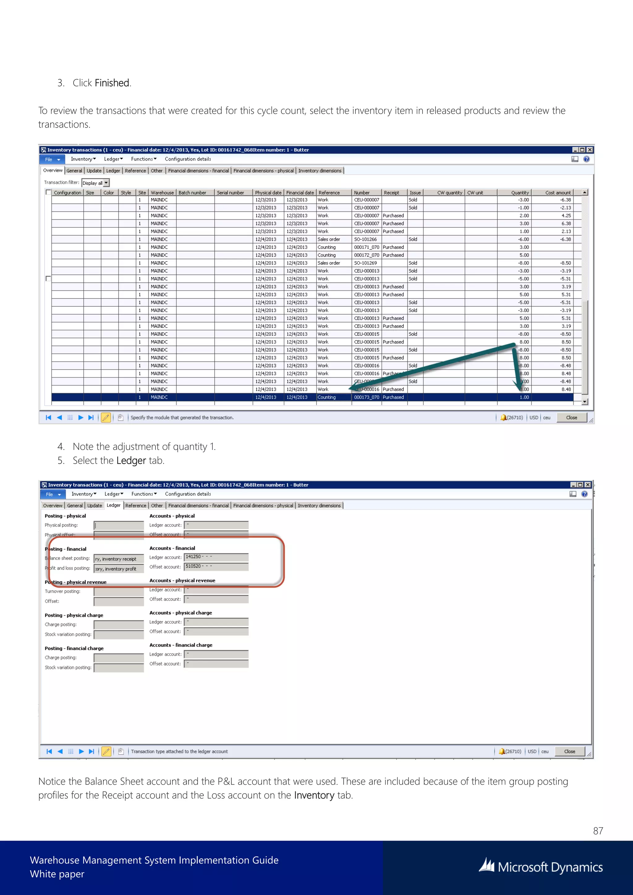 87
Warehouse Management System Implementation Guide
White paper
3. Click Finished.
To review the transactions that were created for this cycle count, select the inventory item in released products and review the
transactions.
4. Note the adjustment of quantity 1.
5. Select the Ledger tab.
Notice the Balance Sheet account and the P&L account that were used. These are included because of the item group posting
profiles for the Receipt account and the Loss account on the Inventory tab.
 