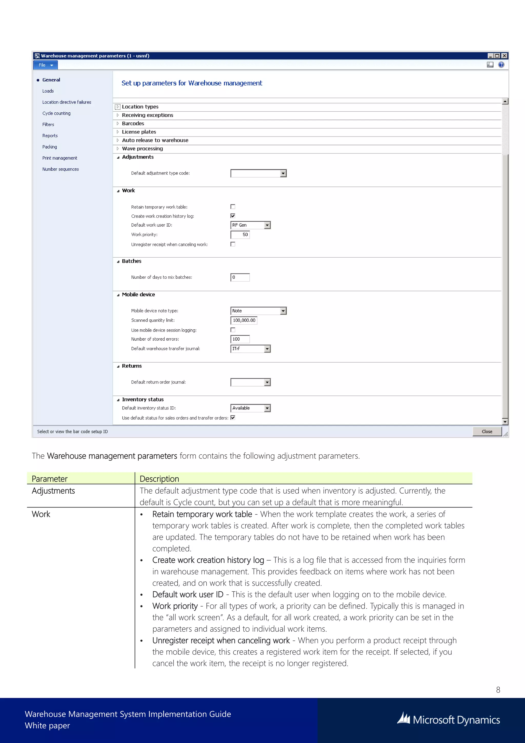 8
Warehouse Management System Implementation Guide
White paper
The Warehouse management parameters form contains the following adjustment parameters.
Parameter Description
Adjustments The default adjustment type code that is used when inventory is adjusted. Currently, the
default is Cycle count, but you can set up a default that is more meaningful.
Work • Retain temporary work table - When the work template creates the work, a series of
temporary work tables is created. After work is complete, then the completed work tables
are updated. The temporary tables do not have to be retained when work has been
completed.
• Create work creation history log – This is a log file that is accessed from the inquiries form
in warehouse management. This provides feedback on items where work has not been
created, and on work that is successfully created.
• Default work user ID - This is the default user when logging on to the mobile device.
• Work priority - For all types of work, a priority can be defined. Typically this is managed in
the “all work screen”. As a default, for all work created, a work priority can be set in the
parameters and assigned to individual work items.
• Unregister receipt when canceling work - When you perform a product receipt through
the mobile device, this creates a registered work item for the receipt. If selected, if you
cancel the work item, the receipt is no longer registered.
 