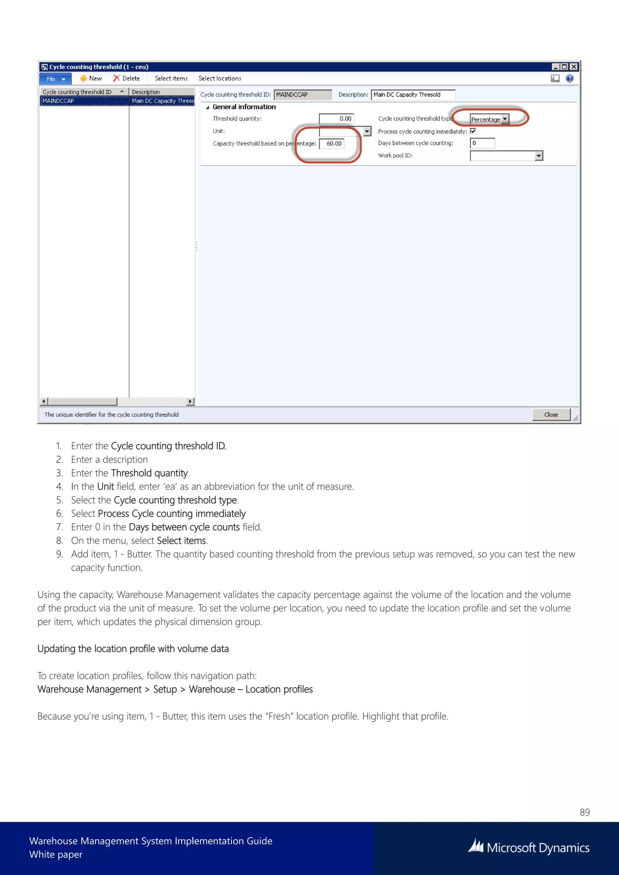 89
Warehouse Management System Implementation Guide
White paper
1. Enter the Cycle counting threshold ID.
2. Enter a description
3. Enter the Threshold quantity.
4. In the Unit field, enter ‘ea’ as an abbreviation for the unit of measure.
5. Select the Cycle counting threshold type.
6. Select Process Cycle counting immediately
7. Enter 0 in the Days between cycle counts field.
8. On the menu, select Select items.
9. Add item, 1 - Butter. The quantity based counting threshold from the previous setup was removed, so you can test the new
capacity function.
Using the capacity, Warehouse Management validates the capacity percentage against the volume of the location and the volume
of the product via the unit of measure. To set the volume per location, you need to update the location profile and set the volume
per item, which updates the physical dimension group.
Updating the location profile with volume data
To create location profiles, follow this navigation path:
Warehouse Management > Setup > Warehouse – Location profiles
Because you’re using item, 1 - Butter, this item uses the “Fresh” location profile. Highlight that profile.
 