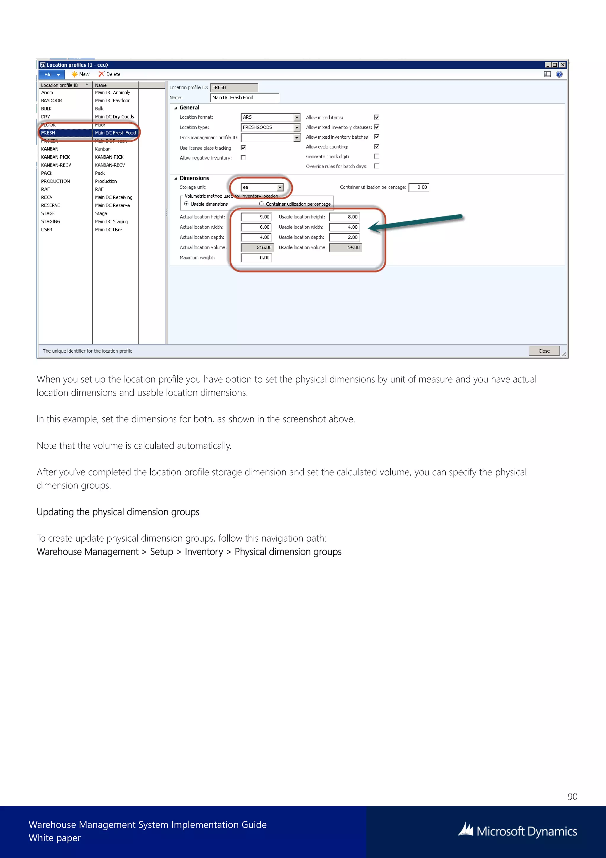 90
Warehouse Management System Implementation Guide
White paper
When you set up the location profile you have option to set the physical dimensions by unit of measure and you have actual
location dimensions and usable location dimensions.
In this example, set the dimensions for both, as shown in the screenshot above.
Note that the volume is calculated automatically.
After you’ve completed the location profile storage dimension and set the calculated volume, you can specify the physical
dimension groups.
Updating the physical dimension groups
To create update physical dimension groups, follow this navigation path:
Warehouse Management > Setup > Inventory > Physical dimension groups
 
