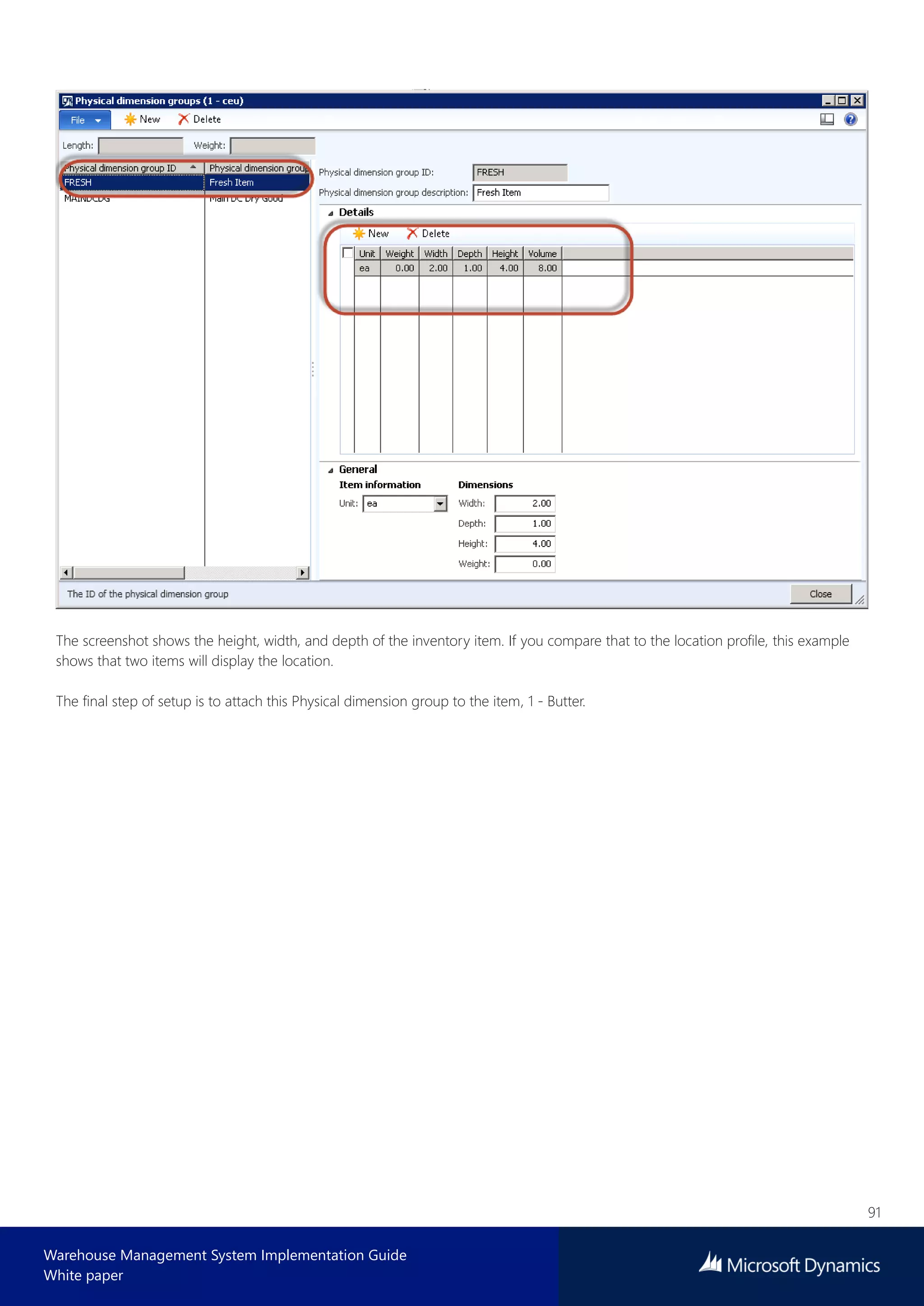 91
Warehouse Management System Implementation Guide
White paper
The screenshot shows the height, width, and depth of the inventory item. If you compare that to the location profile, this example
shows that two items will display the location.
The final step of setup is to attach this Physical dimension group to the item, 1 - Butter.
 