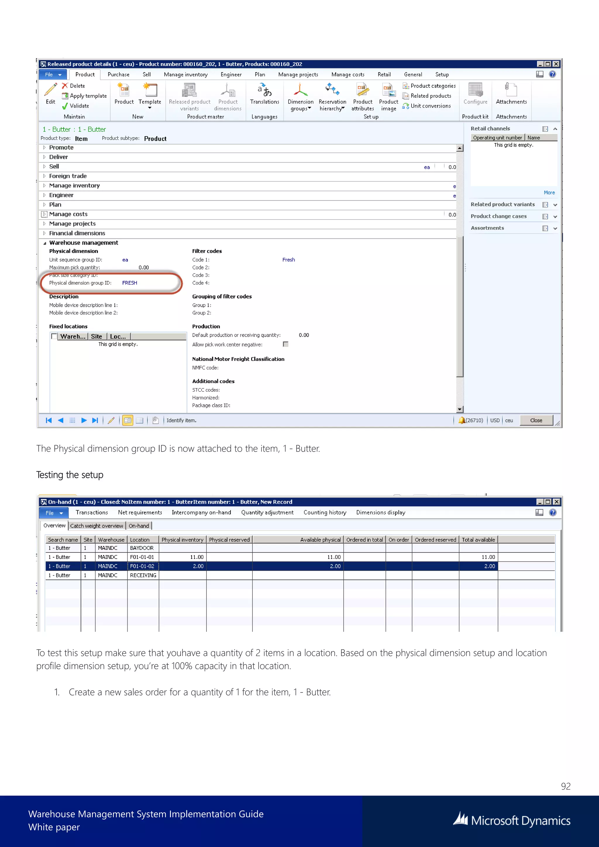 92
Warehouse Management System Implementation Guide
White paper
The Physical dimension group ID is now attached to the item, 1 - Butter.
Testing the setup
To test this setup make sure that youhave a quantity of 2 items in a location. Based on the physical dimension setup and location
profile dimension setup, you’re at 100% capacity in that location.
1. Create a new sales order for a quantity of 1 for the item, 1 - Butter.
 