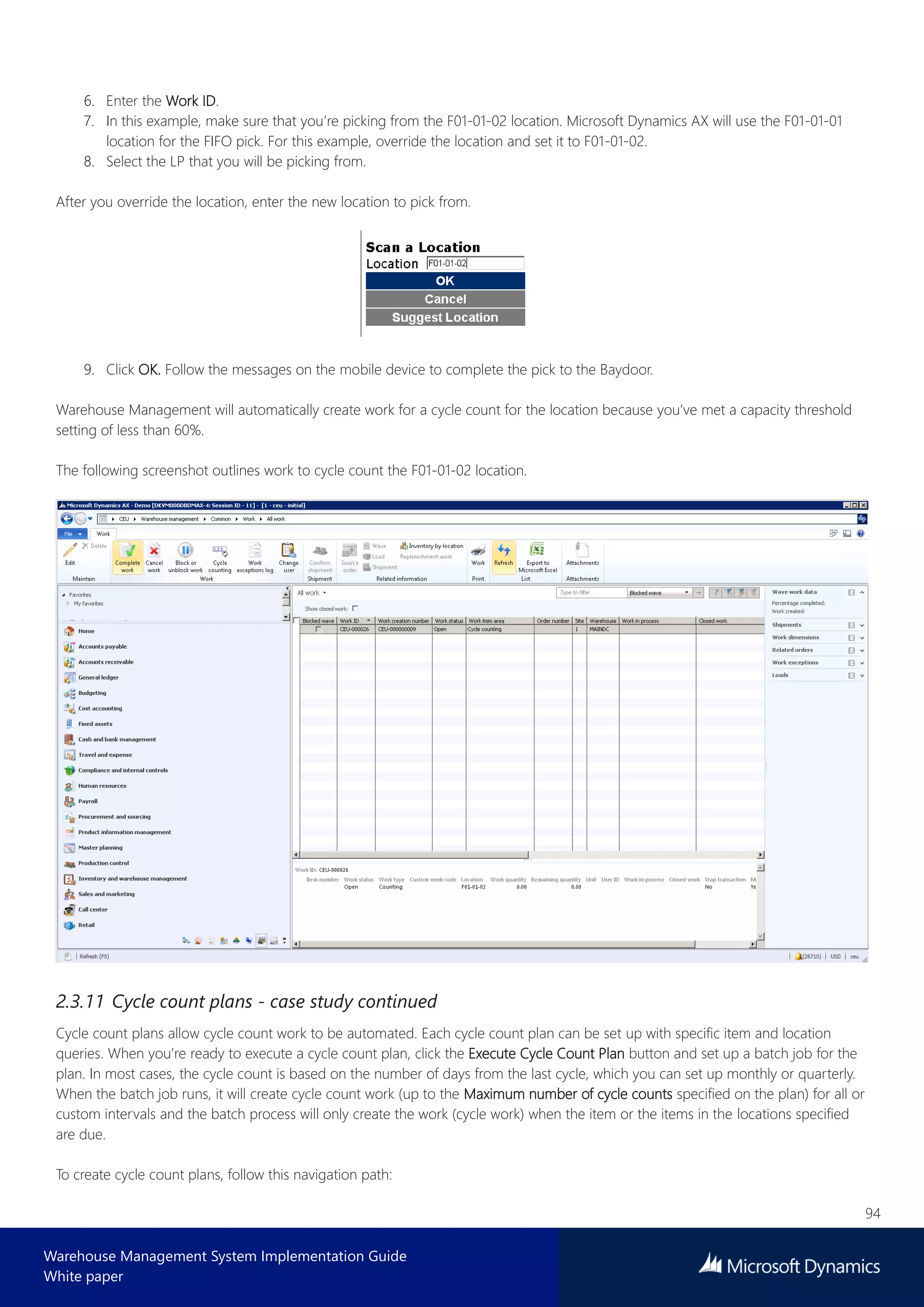 94
Warehouse Management System Implementation Guide
White paper
6. Enter the Work ID.
7. In this example, make sure that you’re picking from the F01-01-02 location. Microsoft Dynamics AX will use the F01-01-01
location for the FIFO pick. For this example, override the location and set it to F01-01-02.
8. Select the LP that you will be picking from.
After you override the location, enter the new location to pick from.
9. Click OK. Follow the messages on the mobile device to complete the pick to the Baydoor.
Warehouse Management will automatically create work for a cycle count for the location because you’ve met a capacity threshold
setting of less than 60%.
The following screenshot outlines work to cycle count the F01-01-02 location.
2.3.11 Cycle count plans - case study continued
Cycle count plans allow cycle count work to be automated. Each cycle count plan can be set up with specific item and location
queries. When you’re ready to execute a cycle count plan, click the Execute Cycle Count Plan button and set up a batch job for the
plan. In most cases, the cycle count is based on the number of days from the last cycle, which you can set up monthly or quarterly.
When the batch job runs, it will create cycle count work (up to the Maximum number of cycle counts specified on the plan) for all or
custom intervals and the batch process will only create the work (cycle work) when the item or the items in the locations specified
are due.
To create cycle count plans, follow this navigation path:
 