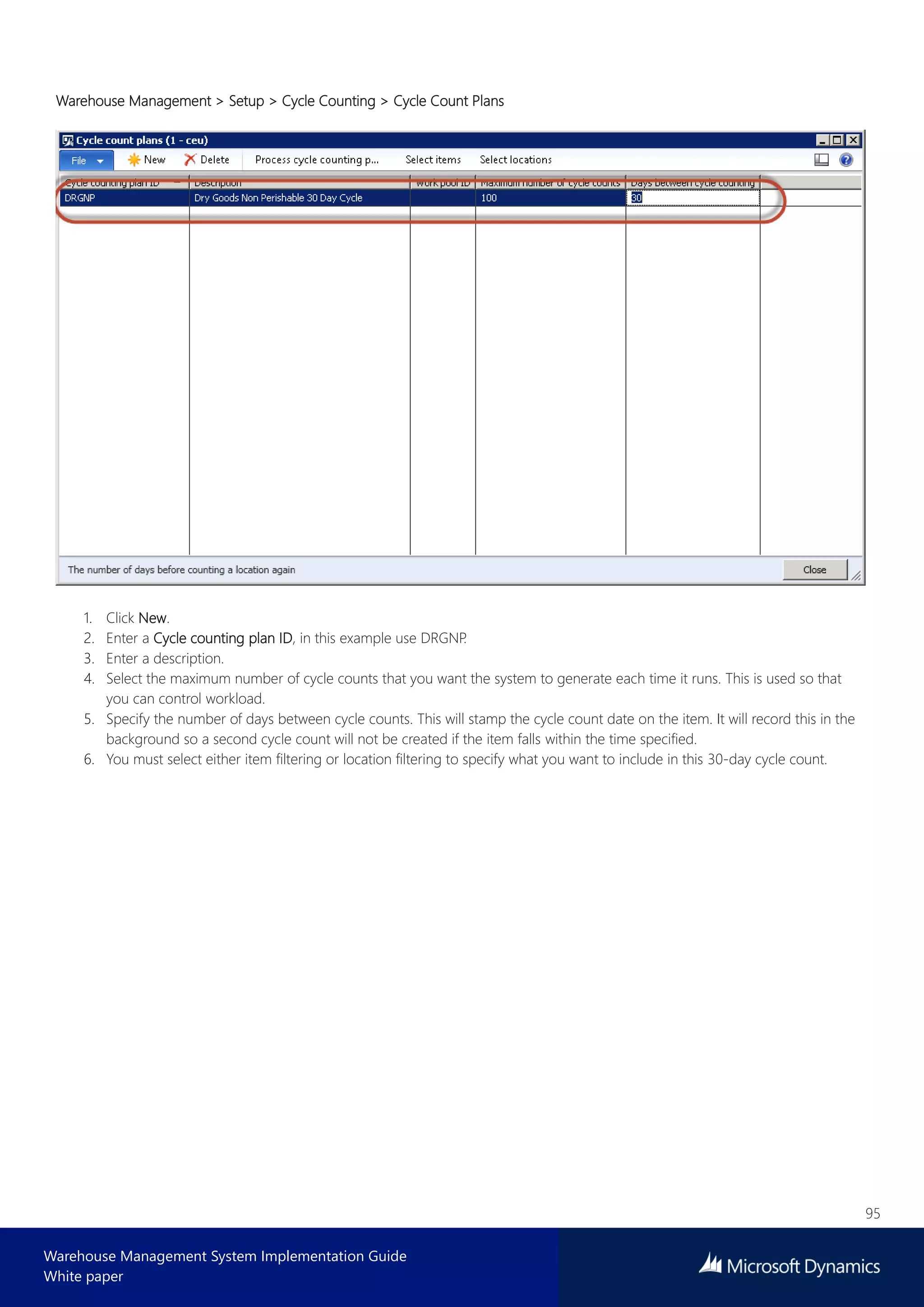 95
Warehouse Management System Implementation Guide
White paper
Warehouse Management > Setup > Cycle Counting > Cycle Count Plans
1. Click New.
2. Enter a Cycle counting plan ID, in this example use DRGNP.
3. Enter a description.
4. Select the maximum number of cycle counts that you want the system to generate each time it runs. This is used so that
you can control workload.
5. Specify the number of days between cycle counts. This will stamp the cycle count date on the item. It will record this in the
background so a second cycle count will not be created if the item falls within the time specified.
6. You must select either item filtering or location filtering to specify what you want to include in this 30-day cycle count.
 