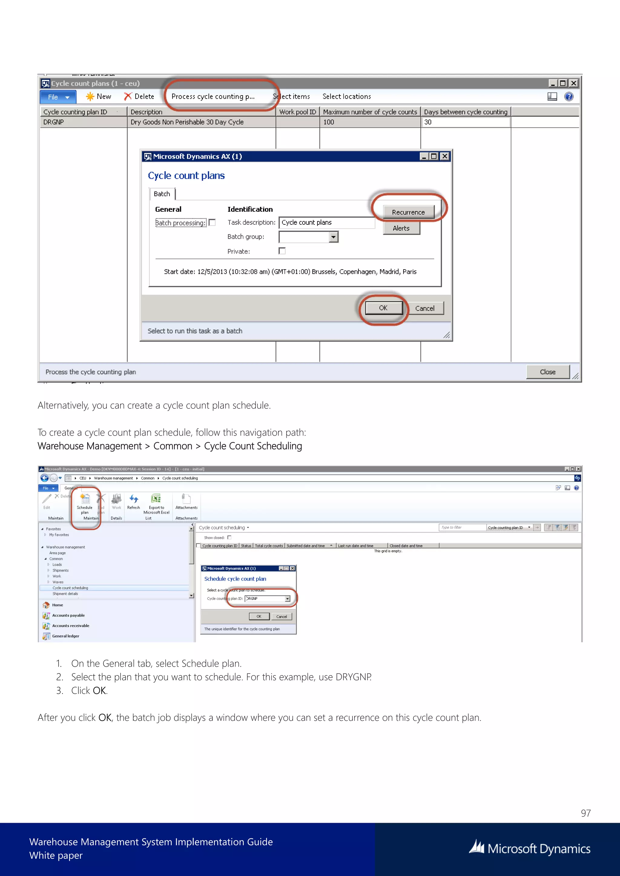 97
Warehouse Management System Implementation Guide
White paper
Alternatively, you can create a cycle count plan schedule.
To create a cycle count plan schedule, follow this navigation path:
Warehouse Management > Common > Cycle Count Scheduling
1. On the General tab, select Schedule plan.
2. Select the plan that you want to schedule. For this example, use DRYGNP.
3. Click OK.
After you click OK, the batch job displays a window where you can set a recurrence on this cycle count plan.
 