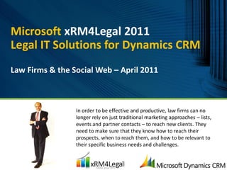 Microsoft xRM4Legal 2011
Legal IT Solutions for Dynamics CRM
Law Firms & the Social Web – April 2011



                 In order to be effective and productive, law firms can no
                 longer rely on just traditional marketing approaches – lists,
                 events and partner contacts – to reach new clients. They
                 need to make sure that they know how to reach their
                 prospects, when to reach them, and how to be relevant to
                 their specific business needs and challenges.
 