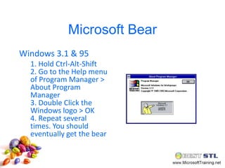 Microsoft Bear
Windows 3.1 & 95
  1. Hold Ctrl-Alt-Shift
  2. Go to the Help menu
  of Program Manager >
  About Program
  Manager
  3. Double Click the
  Windows logo > OK
  4. Repeat several
  times. You should
  eventually get the bear
 