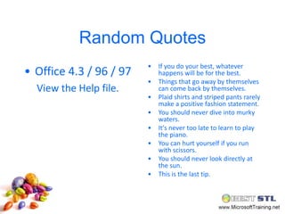 Random Quotes
                         •   If you do your best, whatever
• Office 4.3 / 96 / 97       happens will be for the best.
                         •   Things that go away by themselves
  View the Help file.        can come back by themselves.
                         •   Plaid shirts and striped pants rarely
                             make a positive fashion statement.
                         •   You should never dive into murky
                             waters.
                         •   It's never too late to learn to play
                             the piano.
                         •   You can hurt yourself if you run
                             with scissors.
                         •   You should never look directly at
                             the sun.
                         •   This is the last tip.
 