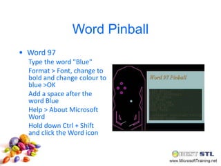 Word Pinball
• Word 97
  Type the word "Blue"
  Format > Font, change to
  bold and change colour to
  blue >OK
  Add a space after the
  word Blue
  Help > About Microsoft
  Word
  Hold down Ctrl + Shift
  and click the Word icon
 