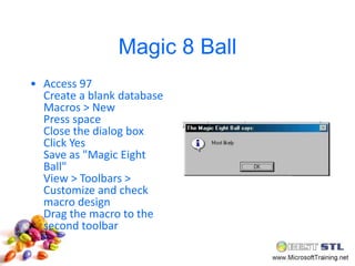 Magic 8 Ball
• Access 97
  Create a blank database
  Macros > New
  Press space
  Close the dialog box
  Click Yes
  Save as "Magic Eight
  Ball"
  View > Toolbars >
  Customize and check
  macro design
  Drag the macro to the
  second toolbar
 