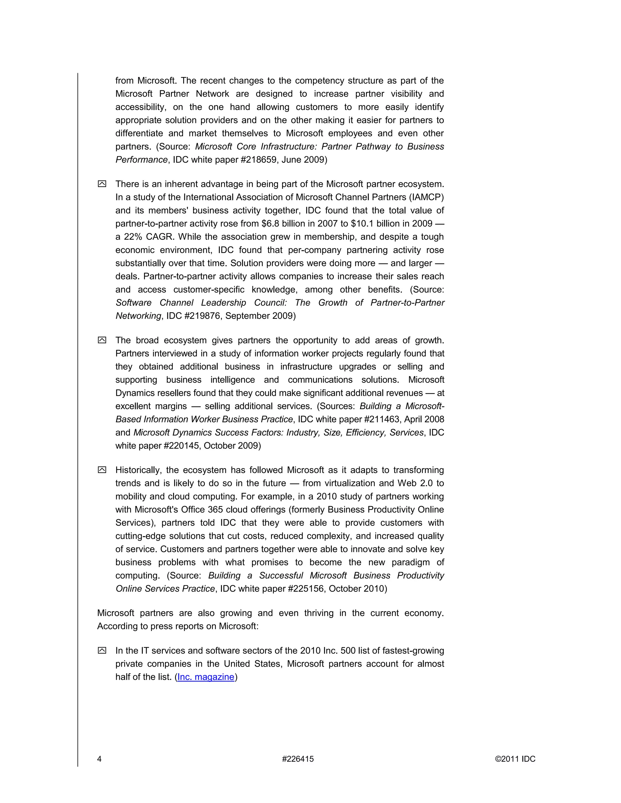 from Microsoft. The recent changes to the competency structure as part of the
    Microsoft Partner Network are designed to increase partner visibility and
    accessibility, on the one hand allowing customers to more easily identify
    appropriate solution providers and on the other making it easier for partners to
    differentiate and market themselves to Microsoft employees and even other
    partners. (Source: Microsoft Core Infrastructure: Partner Pathway to Business
    Performance, IDC white paper #218659, June 2009)

 There is an inherent advantage in being part of the Microsoft partner ecosystem.
  In a study of the International Association of Microsoft Channel Partners (IAMCP)
  and its members' business activity together, IDC found that the total value of
  partner-to-partner activity rose from $6.8 billion in 2007 to $10.1 billion in 2009 —
  a 22% CAGR. While the association grew in membership, and despite a tough
  economic environment, IDC found that per-company partnering activity rose
  substantially over that time. Solution providers were doing more — and larger —
  deals. Partner-to-partner activity allows companies to increase their sales reach
  and access customer-specific knowledge, among other benefits. (Source:
  Software Channel Leadership Council: The Growth of Partner-to-Partner
  Networking, IDC #219876, September 2009)

 The broad ecosystem gives partners the opportunity to add areas of growth.
  Partners interviewed in a study of information worker projects regularly found that
  they obtained additional business in infrastructure upgrades or selling and
  supporting business intelligence and communications solutions. Microsoft
  Dynamics resellers found that they could make significant additional revenues — at
  excellent margins — selling additional services. (Sources: Building a Microsoft-
  Based Information Worker Business Practice, IDC white paper #211463, April 2008
  and Microsoft Dynamics Success Factors: Industry, Size, Efficiency, Services, IDC
  white paper #220145, October 2009)

 Historically, the ecosystem has followed Microsoft as it adapts to transforming
  trends and is likely to do so in the future — from virtualization and Web 2.0 to
  mobility and cloud computing. For example, in a 2010 study of partners working
  with Microsoft's Office 365 cloud offerings (formerly Business Productivity Online
  Services), partners told IDC that they were able to provide customers with
  cutting-edge solutions that cut costs, reduced complexity, and increased quality
  of service. Customers and partners together were able to innovate and solve key
  business problems with what promises to become the new paradigm of
  computing. (Source: Building a Successful Microsoft Business Productivity
  Online Services Practice, IDC white paper #225156, October 2010)

Microsoft partners are also growing and even thriving in the current economy.
According to press reports on Microsoft:

 In the IT services and software sectors of the 2010 Inc. 500 list of fastest-growing
  private companies in the United States, Microsoft partners account for almost
  half of the list. (Inc. magazine)




4                                             #226415                                     ©2011 IDC
 