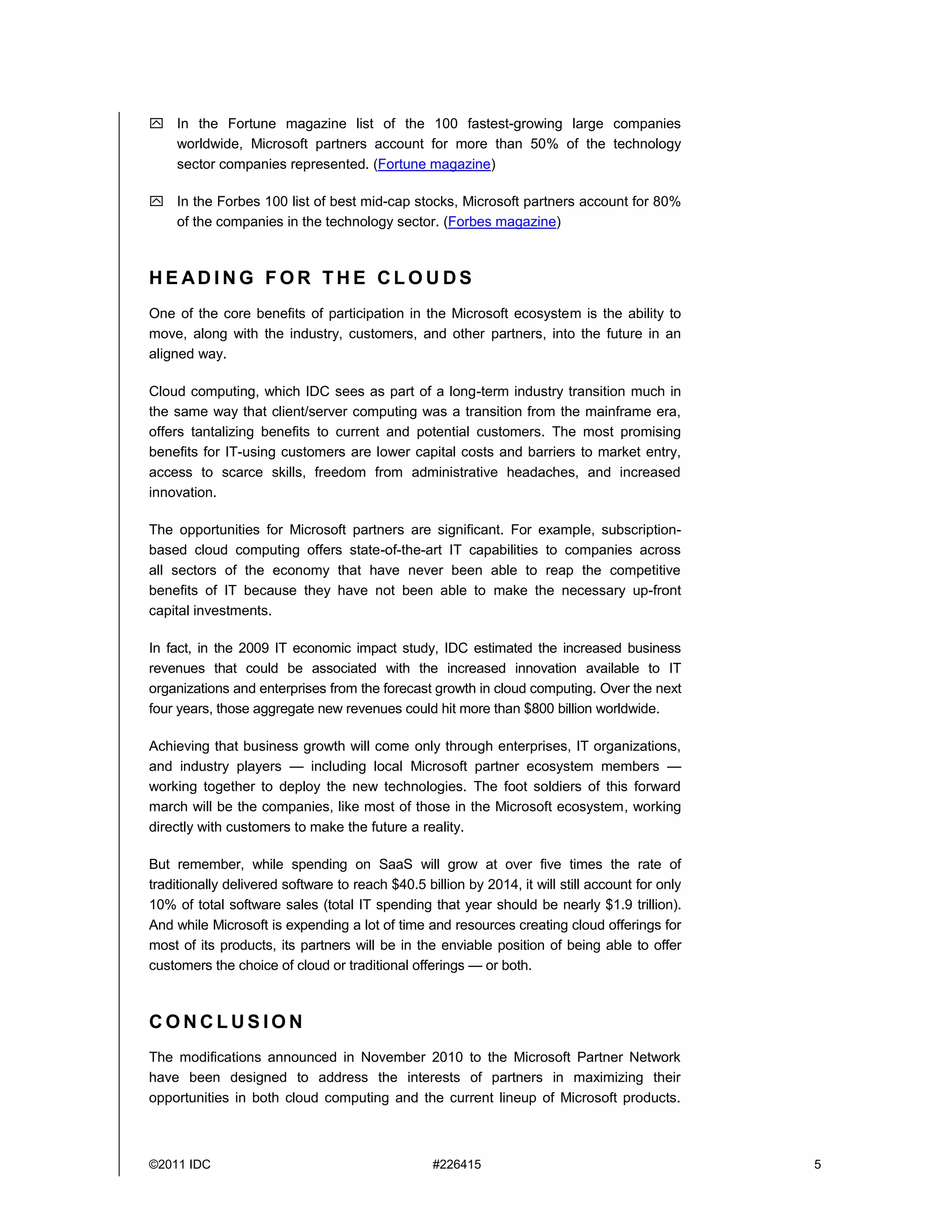  In the Fortune magazine list of the 100 fastest-growing large companies
  worldwide, Microsoft partners account for more than 50% of the technology
  sector companies represented. (Fortune magazine)

 In the Forbes 100 list of best mid-cap stocks, Microsoft partners account for 80%
  of the companies in the technology sector. (Forbes magazine)



HE ADING FOR THE CLOU DS
One of the core benefits of participation in the Microsoft ecosystem is the ability to
move, along with the industry, customers, and other partners, into the future in an
aligned way.

Cloud computing, which IDC sees as part of a long-term industry transition much in
the same way that client/server computing was a transition from the mainframe era,
offers tantalizing benefits to current and potential customers. The most promising
benefits for IT-using customers are lower capital costs and barriers to market entry,
access to scarce skills, freedom from administrative headaches, and increased
innovation.

The opportunities for Microsoft partners are significant. For example, subscription-
based cloud computing offers state-of-the-art IT capabilities to companies across
all sectors of the economy that have never been able to reap the competitive
benefits of IT because they have not been able to make the necessary up-front
capital investments.

In fact, in the 2009 IT economic impact study, IDC estimated the increased business
revenues that could be associated with the increased innovation available to IT
organizations and enterprises from the forecast growth in cloud computing. Over the next
four years, those aggregate new revenues could hit more than $800 billion worldwide.

Achieving that business growth will come only through enterprises, IT organizations,
and industry players — including local Microsoft partner ecosystem members —
working together to deploy the new technologies. The foot soldiers of this forward
march will be the companies, like most of those in the Microsoft ecosystem, working
directly with customers to make the future a reality.

But remember, while spending on SaaS will grow at over five times the rate of
traditionally delivered software to reach $40.5 billion by 2014, it will still account for only
10% of total software sales (total IT spending that year should be nearly $1.9 trillion).
And while Microsoft is expending a lot of time and resources creating cloud offerings for
most of its products, its partners will be in the enviable position of being able to offer
customers the choice of cloud or traditional offerings — or both.



CONCLUSION
The modifications announced in November 2010 to the Microsoft Partner Network
have been designed to address the interests of partners in maximizing their
opportunities in both cloud computing and the current lineup of Microsoft products.



©2011 IDC                                         #226415                                         5
 