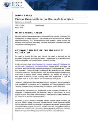 WHITE P APER
                                                               Partner Opportunity in the Microsoft Ecosystem
                                                               Sponsored by: Microsoft

                                                               John F. Gantz                     Darren Bibby
                                                               March 2011


                                                               IN THIS WHITE P APER
www.idc.com




                                                               Microsoft has long been a partner-centric company and has often led the industry with
                                                               innovations in its partner programs. The changes to the Microsoft Partner Network
                                                               effective November 1, 2010, land an evolution of the company's partner program that
                                                               has been several years in the making. This brief white paper examines some of the
                                                               implications of the new program.
F.508.935.4015




                                                               ECONOMIC IMPACT OF THE MICROSOFT
                                                               ECOSYSTEM
P.508.872.8200




                                                               For nearly a decade, IDC has been charting the impact of Microsoft and the
                                                               ecosystem of Microsoft partners and in-house IT professionals on the global economy
                                                               and discussing what that economic impact means for partners.

                                                               In the most recent study, Aid to Recovery: The Economic Impact of IT, Software, and
Global Headquarters: 5 Speen Street Framingham, MA 01701 USA




                                                               the Microsoft Ecosystem on the Global Economy (October 2009), IDC found that
                                                               companies within the Microsoft ecosystem employed 6.1 million people and IT-using
                                                               firms employed 8.8 million in-house IT professionals who work with Microsoft software
                                                               or products based on it. Solution providers in the Microsoft ecosystem invested nearly
                                                               $180 billion in product design, testing, marketing, and delivery and brought in
                                                               $537 billion in revenues. In fact, for every dollar made by Microsoft in 2009, the
                                                               ecosystem made $8.70. The software and services subset made $4.43.

                                                               The impact this ecosystem has on the global economy is significant. It accounts for 42%
                                                               of all employees at IT companies or in IT departments at IT-using organizations. Those
                                                               15 million employees helped generate nearly $500 billion in taxes in 2009 alone.

                                                               The impact and the importance of the Microsoft partner ecosystem probably can't be
                                                               overstated — few people realize how extensive it really is. But it shouldn't be such a
                                                               surprise. In 2009, 44% of the hardware sold (by value) and 56% of the software sold
                                                               (by value) ran on Microsoft operating systems.

                                                               Accounting for 95% of Microsoft's revenues, Microsoft partners include companies that
                                                               sell PCs, servers, storage, and smart handheld devices running Microsoft software;
                                                               software vendors that write applications that run on Microsoft platforms; resellers that sell
                                                               and distribute these products; and service firms that install and manage Microsoft-based
                                                               solutions, train consumers and businesses on Microsoft products, and service customers
                                                               for their own applications. Many companies do combinations of these functions.
 