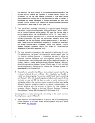 from Microsoft. The recent changes to the competency structure as part of the
    Microsoft Partner Network are designed to increase partner visibility and
    accessibility, on the one hand allowing customers to more easily identify
    appropriate solution providers and on the other making it easier for partners to
    differentiate and market themselves to Microsoft employees and even other
    partners. (Source: Microsoft Core Infrastructure: Partner Pathway to Business
    Performance, IDC white paper #218659, June 2009)

 There is an inherent advantage in being part of the Microsoft partner ecosystem.
  In a study of the International Association of Microsoft Channel Partners (IAMCP)
  and its members' business activity together, IDC found that the total value of
  partner-to-partner activity rose from $6.8 billion in 2007 to $10.1 billion in 2009 —
  a 22% CAGR. While the association grew in membership, and despite a tough
  economic environment, IDC found that per-company partnering activity rose
  substantially over that time. Solution providers were doing more — and larger —
  deals. Partner-to-partner activity allows companies to increase their sales reach
  and access customer-specific knowledge, among other benefits. (Source:
  Software Channel Leadership Council: The Growth of Partner-to-Partner
  Networking, IDC #219876, September 2009)

 The broad ecosystem gives partners the opportunity to add areas of growth.
  Partners interviewed in a study of information worker projects regularly found that
  they obtained additional business in infrastructure upgrades or selling and
  supporting business intelligence and communications solutions. Microsoft
  Dynamics resellers found that they could make significant additional revenues — at
  excellent margins — selling additional services. (Sources: Building a Microsoft-
  Based Information Worker Business Practice, IDC white paper #211463, April 2008
  and Microsoft Dynamics Success Factors: Industry, Size, Efficiency, Services, IDC
  white paper #220145, October 2009)

 Historically, the ecosystem has followed Microsoft as it adapts to transforming
  trends and is likely to do so in the future — from virtualization and Web 2.0 to
  mobility and cloud computing. For example, in a 2010 study of partners working
  with Microsoft's Office 365 cloud offerings (formerly Business Productivity Online
  Services), partners told IDC that they were able to provide customers with
  cutting-edge solutions that cut costs, reduced complexity, and increased quality
  of service. Customers and partners together were able to innovate and solve key
  business problems with what promises to become the new paradigm of
  computing. (Source: Building a Successful Microsoft Business Productivity
  Online Services Practice, IDC white paper #225156, October 2010)

Microsoft partners are also growing and even thriving in the current economy.
According to press reports on Microsoft:

 In the IT services and software sectors of the 2010 Inc. 500 list of fastest-growing
  private companies in the United States, Microsoft partners account for almost
  half of the list. (Inc. magazine)




4                                             #226415                                     ©2011 IDC
 