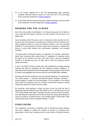  In the Fortune magazine list of the 100 fastest-growing large companies
  worldwide, Microsoft partners account for more than 50% of the technology
  sector companies represented. (Fortune magazine)

 In the Forbes 100 list of best mid-cap stocks, Microsoft partners account for 80%
  of the companies in the technology sector. (Forbes magazine)



HE ADING FOR THE CLOU DS
One of the core benefits of participation in the Microsoft ecosystem is the ability to
move, along with the industry, customers, and other partners, into the future in an
aligned way.

Cloud computing, which IDC sees as part of a long-term industry transition much in
the same way that client/server computing was a transition from the mainframe era,
offers tantalizing benefits to current and potential customers. The most promising
benefits for IT-using customers are lower capital costs and barriers to market entry,
access to scarce skills, freedom from administrative headaches, and increased
innovation.

The opportunities for Microsoft partners are significant. For example, subscription-
based cloud computing offers state-of-the-art IT capabilities to companies across
all sectors of the economy that have never been able to reap the competitive
benefits of IT because they have not been able to make the necessary up-front
capital investments.

In fact, in the 2009 IT economic impact study, IDC estimated the increased business
revenues that could be associated with the increased innovation available to IT
organizations and enterprises from the forecast growth in cloud computing. Over the next
four years, those aggregate new revenues could hit more than $800 billion worldwide.

Achieving that business growth will come only through enterprises, IT organizations,
and industry players — including local Microsoft partner ecosystem members —
working together to deploy the new technologies. The foot soldiers of this forward
march will be the companies, like most of those in the Microsoft ecosystem, working
directly with customers to make the future a reality.

But remember, while spending on SaaS will grow at over five times the rate of
traditionally delivered software to reach $40.5 billion by 2014, it will still account for only
10% of total software sales (total IT spending that year should be nearly $1.9 trillion).
And while Microsoft is expending a lot of time and resources creating cloud offerings for
most of its products, its partners will be in the enviable position of being able to offer
customers the choice of cloud or traditional offerings — or both.



CONCLUSION
The modifications announced in November 2010 to the Microsoft Partner Network
have been designed to address the interests of partners in maximizing their
opportunities in both cloud computing and the current lineup of Microsoft products.



©2011 IDC                                         #226415                                         5
 