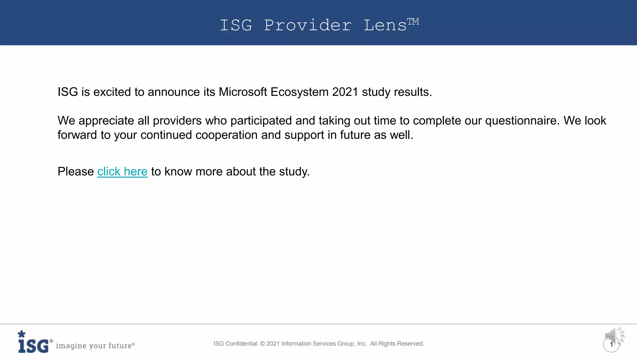 1
ISG Confidential. © 2021 Information Services Group, Inc. All Rights Reserved.
ISG Provider Lens™
ISG is excited to announce its Microsoft Ecosystem 2021 study results.
We appreciate all providers who participated and taking out time to complete our questionnaire. We look
forward to your continued cooperation and support in future as well.
Please click here to know more about the study.
 